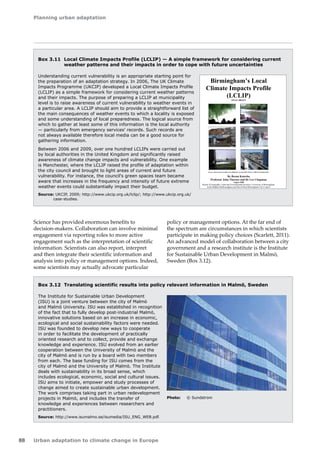 Planning urban adaptation 
88 Urban adaptation to climate change in Europe 
Box 3.11 Local Climate Impacts Profile (LCLIP) — A simple framework for considering current 
weather patterns and their impacts in order to cope with future uncertainties 
Understanding current vulnerability is an appropriate starting point for 
the preparation of an adaptation strategy. In 2006, The UK Climate 
Impacts Programme (UKCIP) developed a Local Climate Impacts Profile 
(LCLIP) as a simple framework for considering current weather patterns 
and their impacts. The purpose of preparing a LCLIP at municipality 
level is to raise awareness of current vulnerability to weather events in 
a particular area. A LCLIP should aim to provide a straightforward list of 
the main consequences of weather events to which a locality is exposed 
and some understanding of local preparedness. The logical source from 
which to gather at least some of this information is the local authority 
— particularly from emergency services' records. Such records are 
not always available therefore local media can be a good source for 
gathering information. 
Between 2006 and 2009, over one hundred LCLIPs were carried out 
by local authorities in the United Kingdom and significantly raised 
awareness of climate change impacts and vulnerability. One example 
is Manchester, where the LCLIP raised the profile of adaptation within 
the city council and brought to light areas of current and future 
vulnerability. For instance, the council's green spaces team became 
aware that increases in the frequency and intensity of future extreme 
weather events could substantially impact their budget. 
Source: UKCIP, 2009; http://www.ukcip.org.uk/lclip/; http://www.ukcip.org.uk/ 
case-studies. 
Science has provided enormous benefits to 
decision‑makers. Collaboration can involve minimal 
engagement via reporting roles to more active 
engagement such as the interpretation of scientific 
information. Scientists can also report, interpret 
and then integrate their scientific information and 
analysis into policy or management options. Indeed, 
some scientists may actually advocate particular 
Birmingham’s Local 
Climate Impacts Profile 
(LCLIP) 
FINAL DRAFT 
(source: Photos taken from BBC West Midlands, Tornado 2005, Heatwave 2006 and Flooding 2007) 
By Reena Kotecha 
Professor John Thornes and Dr Lee Chapman 
August 2008 
School of Geography, Earth and Environmental Sciences, University of Birmingham. 
Keith Budden BeBirmingham and David Ward Birmingham City Council 
policy or management options. At the far end of 
the spectrum are circumstances in which scientists 
participate in making policy choices (Scarlett, 2011). 
An advanced model of collaboration between a city 
government and a research institute is the Institute 
for Sustainable Urban Development in Malmö, 
Sweden (Box 3.12). 
Box 3.12 Translating scientific results into policy relevant information in Malmö, Sweden 
The Institute for Sustainable Urban Development 
(ISU) is a joint venture between the city of Malmö 
and Malmö University. ISU was established in recognition 
of the fact that to fully develop post-industrial Malmö, 
innovative solutions based on an increase in economic, 
ecological and social sustainability factors were needed. 
ISU was founded to develop new ways to cooperate 
in order to facilitate the development of practically 
oriented research and to collect, provide and exchange 
knowledge and experience. ISU evolved from an earlier 
cooperation between the University of Malmö and the 
city of Malmö and is run by a board with two members 
from each. The base funding for ISU comes from the 
city of Malmö and the University of Malmö. The Institute 
deals with sustainability in its broad sense, which 
includes ecological, economic, social and cultural issues. 
ISU aims to initiate, empower and study processes of 
change aimed to create sustainable urban development. 
The work comprises taking part in urban redevelopment 
projects in Malmö, and includes the transfer of 
knowledge and experiences between researchers and 
practitioners. 
Source: http://www.isumalmo.se/isumedia/ISU_ENG_WEB.pdf. 
Photo: © Sundstrom 
 