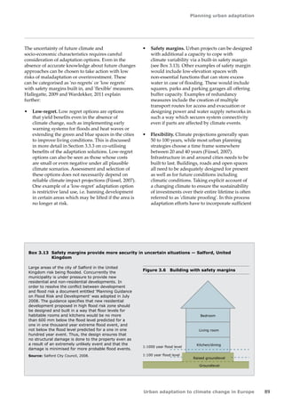 Planning urban adaptation 
Urban adaptation to climate change in Europe 89 
The uncertainty of future climate and 
socio‑economic characteristics requires careful 
consideration of adaptation options. Even in the 
absence of accurate knowledge about future changes 
approaches can be chosen to take action with low 
risks of maladaptation or overinvestment. These 
can be categorised as 'no regrets' or 'low regrets' 
with safety margins built in, and 'flexible' measures. 
Hallegatte, 2009 and Wardekker, 2011 explain 
further: 
• Low-regret. Low regret options are options 
that yield benefits even in the absence of 
climate change, such as implementing early 
warning systems for floods and heat waves or 
extending the green and blue spaces in the cities 
to improve living conditions. This is discussed 
in more detail in Section 3.3.3 on co-utilising 
benefits of the adaptation solutions. Low-regret 
options can also be seen as those whose costs 
are small or even negative under all plausible 
climate scenarios. Assessment and selection of 
these options does not necessarily depend on 
reliable climate impact projections (Füssel, 2007). 
One example of a 'low-regret' adaptation option 
is restrictive land use, i.e. banning development 
in certain areas which may be lifted if the area is 
no longer at risk. 
Box 3.13 Safety margins provide more security in uncertain situations — Salford, United 
Kingdom 
Figure 3.6 Building with safety margins 
Large areas of the city of Salford in the United 
Kingdom risk being flooded. Concurrently the 
municipality is under pressure to provide new 
residential and non-residential developments. In 
order to resolve the conflict between development 
and flood risk a document entitled 'Planning Guidance 
on Flood Risk and Development' was adopted in July 
2008. The guidance specifies that new residential 
development proposed in high flood risk zone should 
be designed and built in a way that floor levels for 
habitable rooms and kitchens would be no more 
than 600 mm below the flood level predicted for a 
one in one thousand year extreme flood event, and 
not below the flood level predicted for a one in one 
hundred year event. Thus, the design ensures that 
no structural damage is done to the property even as 
a result of an extremely unlikely event and that the 
damage is minimised for more probable flood events. 
Source: Salford City Council, 2008. 
Groundlevel 
Raised groundlevel 
Kitchen/dining 
Living room 
Bedroom 
1:1000 year flood level 
1:100 year flood level 
• Safety margins. Urban projects can be designed 
with additional a capacity to cope with 
climate variability via a built-in safety margin 
(see Box 3.13). Other examples of safety margin 
would include low-elevation spaces with 
non‑essential functions that can store excess 
water in case of flooding. These would include 
squares, parks and parking garages all offering 
buffer capacity. Examples of redundancy 
measures include the creation of multiple 
transport routes for access and evacuation or 
designing power and water supply networks in 
such a way which secures system connectivity 
even if parts are affected by climate events. 
• Flexibility. Climate projections generally span 
50 to 100 years, while most urban planning 
strategies choose a time frame somewhere 
between 20 and 40 years (Füssel, 2007). 
Infrastructure in and around cities needs to be 
built to last. Buildings, roads and open spaces 
all need to be adequately designed for present 
as well as for future conditions including 
climatic conditions. Taking explicit account of 
a changing climate to ensure the sustainability 
of investments over their entire lifetime is often 
referred to as 'climate proofing'. In this process 
adaptation efforts have to incorporate sufficient 
 
