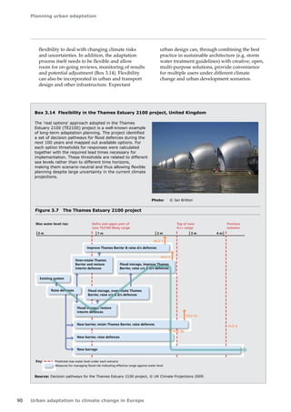 Planning urban adaptation 
90 Urban adaptation to climate change in Europe 
flexibility to deal with changing climate risks 
and uncertainties. In addition, the adaptation 
process itself needs to be flexible and allow 
room for on-going reviews, monitoring of results 
and potential adjustment (Box 3.14). Flexibility 
can also be incorporated in urban and transport 
design and other infrastructure. Expectant 
urban design can, through combining the best 
practice in sustainable architecture (e.g. storm 
water treatment guidelines) with creative, open, 
multi‑purpose solutions, provide convenience 
for multiple users under different climate 
change and urban development scenarios. 
Box 3.14 Flexibility in the Thames Estuary 2100 project, United Kingdom 
The 'real options' approach adopted in the Thames 
Estuary 2100 (TE2100) project is a well-known example 
of long-term adaptation planning. The project identified 
a set of decision pathways for flood defences during the 
next 100 years and mapped out available options. For 
each option thresholds for responses were calculated 
together with the required lead times necessary for 
implementation. These thresholds are related to different 
sea levels rather than to different time horizons, 
making them scenario-neutral and thus allowing flexible 
planning despite large uncertainty in the current climate 
projections. 
Source: Decision pathways for the Thames Estuary 2100 project, © UK Climate Projections 2009. 
Figure 3.7 The Thames Estuary 2100 project 
Photo: © Ian Britton 
 