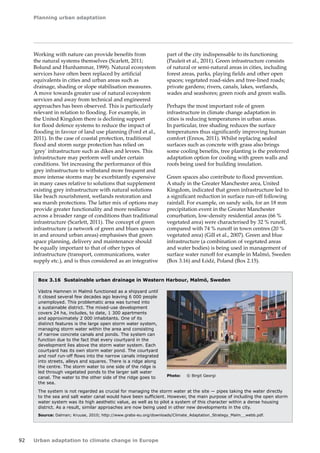 Planning urban adaptation 
92 Urban adaptation to climate change in Europe 
Working with nature can provide benefits from 
the natural systems themselves (Scarlett, 2011; 
Bolund and Hunhammar, 1999). Natural ecosystem 
services have often been replaced by artificial 
equivalents in cities and urban areas such as 
drainage, shading or slope stabilisation measures. 
A move towards greater use of natural ecosystem 
services and away from technical and engineered 
approaches has been observed. This is particularly 
relevant in relation to flooding. For example, in 
the United Kingdom there is declining support 
for flood defence systems to reduce the impact of 
flooding in favour of land use planning (Ford et al., 
2011). In the case of coastal protection, traditional 
flood and storm surge protection has relied on 
'grey' infrastructure such as dikes and levees. This 
infrastructure may perform well under certain 
conditions. Yet increasing the performance of this 
grey infrastructure to withstand more frequent and 
more intense storms may be exorbitantly expensive 
in many cases relative to solutions that supplement 
existing grey infrastructure with natural solutions 
like beach nourishment, wetlands restoration and 
sea marsh protections. The latter mix of options may 
provide greater functionality and more resilience 
across a broader range of conditions than traditional 
infrastructure (Scarlett, 2011). The concept of green 
infrastructure (a network of green and blues spaces 
in and around urban areas) emphasises that green 
space planning, delivery and maintenance should 
be equally important to that of other types of 
infrastructure (transport, communications, water 
supply etc.), and is thus considered as an integrative 
Box 3.16 Sustainable urban drainage in Western Harbour, Malmö, Sweden 
Västra Hamnen in Malmö functioned as a shipyard until 
it closed several few decades ago leaving 6 000 people 
unemployed. This problematic area was turned into 
a sustainable district. The mixed-use development 
covers 24 ha, includes, to date, 1 300 apartments 
and approximately 2 000 inhabitants. One of its 
distinct features is the large open storm water system, 
managing storm water within the area and consisting 
of narrow concrete canals and ponds. The system can 
function due to the fact that every courtyard in the 
development lies above the storm water system. Each 
courtyard has its own storm water pond. The courtyard 
and roof run-off flows into the narrow canals integrated 
into streets, alleys and squares. There is a ridge along 
the centre. The storm water to one side of the ridge is 
led through vegetated ponds to the larger salt water 
canal. The water to the other side of the ridge goes to 
the sea. 
The system is not regarded as crucial for managing the storm water at the site — pipes taking the water directly 
to the sea and salt water canal would have been sufficient. However, the main purpose of including the open storm 
water system was its high aesthetic value, as well as to pilot a system of this character within a dense housing 
district. As a result, similar approaches are now being used in other new developments in the city. 
Source: Dalman; Kruuse, 2010; http://www.grabs-eu.org/downloads/Climate_Adaptation_Strategy_Malm__webb.pdf. 
Photo: © Birgit Georgi 
part of the city indispensable to its functioning 
(Pauleit et al., 2011). Green infrastructure consists 
of natural or semi-natural areas in cities, including 
forest areas, parks, playing fields and other open 
spaces; vegetated road-sides and tree-lined roads; 
private gardens; rivers, canals, lakes, wetlands, 
wades and seashores; green roofs and green walls. 
Perhaps the most important role of green 
infrastructure in climate change adaptation in 
cities is reducing temperatures in urban areas. 
In particular, tree shading reduces the surface 
temperatures thus significantly improving human 
comfort (Ennos, 2011). Whilst replacing sealed 
surfaces such as concrete with grass also brings 
some cooling benefits, tree planting is the preferred 
adaptation option for cooling with green walls and 
roofs being used for building insulation. 
Green spaces also contribute to flood prevention. 
A study in the Greater Manchester area, United 
Kingdom, indicated that green infrastructure led to 
a significant reduction in surface run-off following 
rainfall. For example, on sandy soils, for an 18 mm 
precipitation event in the Greater Manchester 
conurbation, low-density residential areas (66 % 
vegetated area) were characterised by 32 % runoff, 
compared with 74 % runoff in town centres (20 % 
vegetated area) (Gill et al., 2007). Green and blue 
infrastructure (a combination of vegetated areas 
and water bodies) is being used in management of 
surface water runoff for example in Malmö, Sweden 
(Box 3.16) and Łódź, Poland (Box 2.15). 
 