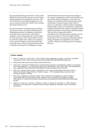 Planning urban adaptation 
94 Urban adaptation to climate change in Europe 
has proposed allocating at least 20 % of the overall 
Multiannual Financial Framework for both climate 
change mitigation and adaptation measures. This 
20 % will be sourced from the budgets of a wide 
variety of policy sectors (EC, 2011b). This is further 
discussed in Section 4.3.4. 
Private investments of different kinds, including 
the insurance sector, are another funding source. 
Although governance in adaptation cannot rely 
on market actors as heavily as in the field of 
mitigation, and, consequently, the overall weight 
for some measures, such as flood defences, has to 
be carried by public actors. There are exceptions, 
such as green roofing for which the burden falls 
on private actors, unless local governments decide 
to subsidise such practices. Challenges of using 
market-based instruments and private funding in 
the context of adaptation are that market failure may 
also hinder effective adaptation, as incentives for 
change are not diffused effectively through market 
mechanisms. Climate change is dealt with in a 
narrow way through a subset of policies targeting a 
limited range of actors or investments. Compared to 
mitigation‑related market signals, adaptation‑related 
market mechanisms remain clearly underdeveloped. 
This may slow change and limit the 
cost‑effectiveness of climate policy initiatives across 
levels of government. This also implies that the 
promotion of win-win measures addressing climate 
change mitigation and adaptation concurrently 
could be a method for obtaining private funding in 
this area. 
Further reading 
• Shaw, R., Colley, M. and Connell, R., 2007, Climate change adaptation by design: a guide for sustainable 
communities, TCPA, London (www.preventionweb.net/files/7780_20070523CCAlowres1.pdf). 
• AMICA tools (http://www.amica-climate.net/materials.html). 
• ICLEI, 2011, Financing the Resilient City: A demand driven approach to development, disaster risk reduction 
and climate adaptation — an ICLEI White Paper, ICLEI Global Report, ICLEI, Bonn (http://iclei.org/fileadmin/ 
user_upload/documents/Global/Publications/Report-Financing_Resilient_City-Final.pdf). 
• VÁTI, 2011, Climate-Friendly Cities: A Handbook on the Tracks and Possibilities of European Cities in 
Relation to Climate Change, Ministry of Interior Hungary — VÁTI, Budapest (http://www.eukn.org/ 
dsresource?objectid=224489). 
• CoR, 2011a, Adaptation to Climate Change: Policy instruments for adaptation to climate change in 
big European cities and metropolitan areas, European Union, Committee of the Regions, Brussels 
(http://80.92.67.120/en/documentation/studies/Documents/Adaptation%20to%20Climate%20Change/ 
EN.pdf). 
• Ribeiro, M., Losenno, C., Dworak, T., Massey, E., Swart, R., Benzie, M. and Laaser, C., 2009, Design of 
guidelines for the elaboration of Regional Climate Change Adaptations Strategies. Study for European 
Commission. 
 