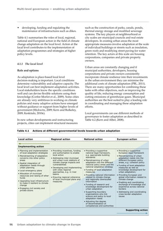 Multi-level governance — enabling urban adaptation 
96 Urban adaptation to climate change in Europe 
• developing, funding and regulating the 
maintenance of infrastructures such as dikes. 
Table 4.1 summarises the roles of local, regional, 
national and European action in the field of climate 
change adaptation on the local level. Action at the 
local level contributes to the implementation of 
adaptation programmes and strategies at higher 
policy levels. 
4.1.1 The local level 
Role and options 
As adaptation is place-based local level 
decision‑making is important. Local conditions 
determine vulnerability and adaptive capacity. The 
local level can best implement adaptation activities. 
Local stakeholders know the specific conditions 
well and can devise flexible solutions using their 
knowledge (Corfee-Morlot et al., 2009). Some cities 
are already very ambitious in working on climate 
policies and many adaptive actions have emerged 
without guidance or support from higher levels of 
government (Mickwitz, 2009; Kern and Bulkeley, 
2009; Keskitalo, 2010e). 
In new urban developments and restructuring 
projects, cities can implement structural measures 
Table 4.1 Actions at different governmental levels towards urban adaptation 
Local action Regional action National action European action 
Implementing action 
• Planning and implementation 
of local adaptation strategies 
• Mainstreaming of adaptation 
concerns into other policy 
areas 
• Spatial integration of 
adaptation needs through 
urban planning 
• Local emergency plans 
• Allocation of municipal 
resources and raising of other 
funds 
• Upgrading local infrastructure 
to make it resilient to climate 
change 
• Engaging civil society and 
private actors 
• Providing incentives, funding 
and authorisation to enable 
local action 
• Addressing inter-municipal 
and urban-rural relations of 
climate change impacts and 
vulnerabilities 
• Developing and implementing 
with cities regional 
approaches, e.g. in river 
basins 
• Ensuring regional coherence 
of local /municipal plans and 
measures 
• Providing a supportive 
national legal framework, 
e.g. appropriate building 
standards 
• Mainstreaming of urban 
adaptation into the different 
national policy areas and the 
national adaptation strategy 
• Funding of local adaptation 
measures 
• Providing national information 
related to climate change 
and regionally downscaled 
information 
• Funding of research and 
knowledge development for 
urban adaptation 
• Supporting boundary 
organisations who link 
science and policy to local 
adaptation needs 
• Adjusting the degree 
of decentralisation of 
competences and authorities 
• Providing a supportive 
European legal framework 
• Mainstreaming of urban 
adaptation needs into the 
different European policy 
areas, e.g. cohesion policy 
• Funding of local adaptation 
measures as well as 
knowledge development for 
urban adaptation; 
• Providing European and 
global information related to 
climate change 
• Enabling and coordinating 
exchange of knowledge and 
experience across national 
borders 
• Addressing and coordinating 
cross-border adaptation 
issues 
Supporting action 
such as the construction of parks, canals, ponds, 
thermal energy storage and modified sewerage 
systems. The key players at neighbourhood or 
city scales are municipal councils and real estate 
developers. In existing urban areas the most 
appropriate measures involve adaptation at the scale 
of individual buildings or streets such as insulation, 
green roofs and modifying street paving for water 
retention. The key actors at this scale are housing 
corporations, companies and private property 
owners. 
Urban areas are constantly changing and if 
municipal authorities, developers, housing 
corporations and private owners consistently 
incorporate climate resilience into their investments 
in the urban environment they can minimise the 
additional costs of climate adaptation (PBL, 2011). 
There are many opportunities for combining these 
tasks with other objectives, such as improving the 
quality of life, reducing energy consumption and 
cutting emissions of greenhouse gases. Municipal 
authorities are the best suited to play a leading role 
in coordinating and managing these adaptation 
efforts. 
Local governments can use different methods of 
governance to foster adaptation as described in 
Table 4.2.(Kern and Alber, 2008). 
 