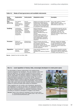 Multi-level governance — enabling urban adaptation 
Urban adaptation to climate change in Europe 97 
Mode 
of local 
governance 
Explanation Instruments Adaptation action Examples 
Self-governing 
The capacity 
of local 
governments to 
govern their own 
activities. 
Internal 
reorganisation, 
institutional 
innovation, 
strategic 
investment. 
Adapting local assets such as public 
buildings and infrastructure to 
climate change. With adaptation 
measures such as flood protection 
and cooling, the municipality sets 
an example for other local actors. 
Storm water systems in Malmö, 
Sweden (see Box 3.16). 
Water squares in Rotterdam, the 
Netherlands (see Box 2.15). 
Enabling Coordinating 
and facilitating 
partnerships with 
private actors 
and promoting 
community 
engagement. 
Persuasion, 
positive 
incentives, 
participatory 
mechanisms. 
Raising awareness; 
engaging interest groups and 
encouraging private actors in 
participatory planning; 
identify vulnerable groups and 
motivate. 
Extreme weather events can 
be used as 'focusing events' for 
communication efforts, as they 
boost stakeholders' motivation 
and provide media attention for 
adaptation. 
Comprehensive approach with the 
participation of many stakeholders 
to cope with urban flooding in 
Copenhagen, Denmark. The 
devastative flood in 2011 has 
given the activities a higher profile 
(see Box 2.10). 
Provision Delivery of 
particular forms 
of services and 
resources. 
Infrastructure, 
financial policy. 
Service provision such as the 
creation of local warning systems 
and emergency planning. 
Municipalities provide various 
services (e.g. health care and social 
services), which can be used to 
promote adaptation. 
Botkyrka, Sweden has mapped 
out where inhabitants vulnerable 
to high temperatures live, which 
enables the municipal services 
to formulate plans to assist them 
(see Box 2.2). 
Regulation Use of traditional 
forms of 
authority. 
Legislation, 
control and 
sanction 
mechanisms. 
Urban planning regulations, local 
building codes, 
regulations for watering of gardens 
etc. 
Town planning regulation provides 
extra building capacity available to 
developers in return for green space 
in Faenza, Italy (see Box 4.1). 
Table 4.2 Modes of local governance and available instruments 
Source: Adapted from Kern and Alber, 2008. 
Box 4.1 Local regulation in Faenza, Italy, encourages developers to create green space 
The Municipality of Faenza implemented a bio‑neighbourhood 
incentive programme for developers. This was included in their town 
planning regulations. The incentive programme aims to achieve 
energy savings, promote aesthetic qualities of neighbourhoods, and 
also to create better microclimate conditions to prepare for future 
rising temperatures associated with climate change. The incentive 
programme allows developers to extend the size of buildings in 
bio‑neighbourhoods in excess of approved standards if the buildings 
meet certain criteria of environmental sustainability. These include 
green roofs, green walls and water retention systems as well as the 
creation of continuous public green spaces by developers. 
These regulations do not include a set of standards. Agreements 
are negotiated on a case-by-case basis. The negotiations between 
town authorities and developers or housing associations means that 
the wait for building permits to be obtained is shortened, thereby 
providing an incentive to developers to engage in the scheme. 
Sources: 'Faenza: Extra cubature for developers in return for green space'. 
In: Kazmierczak and Carter, 2010; GRaBS project: http://www.grabs-eu. 
org/membersArea/files/faenza.pdf. 
Photo: © Julie70-Flickr 
 