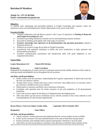 1
Rarichan D Mookken
Mobile No: +971 55 4874566
Email: rariachandavis@gmail.com
Objective:
To identify more challenging and diversified platform in Freight Forwarding and Logistics where my
experience can be used and sharpened for further enhancement of my career in this field.
Executive Profile:
• Talented, enthusiastic and self driven executive with 2 years of experience in Packing & Removals
and Freight Forwarding in U.A.E
• Excellent in providing satisfactory customer service and maintaining customer retention.
• Successful in building good rapport with wider range of customers.
• Extensive knowledge and experience in all documentation and operation procedures related to
Packing & Removals.
• Willing to do extensive target driven Sales in Freight Forwarding.
• Experienced with analytical techniques to define and solve complexities in daily operation and
documentation procedures.
• Excellent communication, presentation and interpersonal skills with quick adaptation to new
assignment and culture.
Career Path :
Leader Relocations LLC : March 2015 till date
Designation : Sales Consultant
Responsible for introduction of various services to customers and to provide suitable solutions to their needs by
ensuring smooth and delightful service throughout the job execution.
Job Roles and Responsibilities:
• Initiate contact with the customers, understanding their logistics requirements in detail and to provide
the most cost effective solution.
• Arrange onsite survey, joining with survey team to sell more value added service to customers and to
get customers confident in the service offered.
• Submit quote to customers and follow up to conclusion of business.
• Coordinate with operation team for timely execution of job and completion of all documentation
formalities.
• Liaise with overseas agents for the delivery of shipments basis the shipping terms.
• After sales follow up and service satisfaction survey with the customer to have more referrals as well
recommendations for more business opportunities.
.
*****************************************************************************************
Hyson Motors ( Tata Cars India), Cochin, India : September 2012 to October 2014
Designation : Sales Officer
Job Roles and Responsibilities:
• Attend customers visiting showroom and explaining them the various models of units available.
• Follow up the customers with more detailed features of the units to build their buying interest.
• Present customers with mutlitple finance options and negotiate with them to close the deals.
• Sales follow up with non prospective customers in the data base to find their future intertest of buy.
**********************************************************************************
 