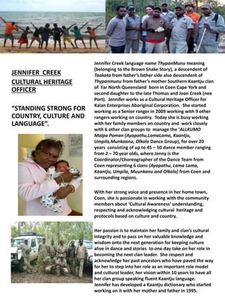 JENNIFER CREEK
CULTURAL HERITAGE
OFFICER
“STANDING STRONG FOR
COUNTRY, CULTURE AND
LANGUAGE”.
Jennifer Creek language name ThypanMunu meaning
(belonging to the Brown Snake Story), a descendent of
Taakata from father’s father side also descendent of
Thypanmunu from father’s mother Southern Kaantju clan
of Far North Queensland born in Coen Cape York and
second daughter to the late Thomas and Joan Creek (nee
Port). Jennifer works as a Cultural Heritage Officer for
Kalan Enterprises Aboriginal Corporation. She started
working as a Senior ranger in 2009 working with 9 other
rangers working on country. Today she is busy working
with her family members on country and work closely
with 6 other clan groups to manage the ‘ALLKUMO
Malpa Paman (Ayapathu,LamaLama, Kaantju,
Umpila,Munkaanu, Olkolo Dance Group), for over 20
years consisting of up to 45 – 50 dance member ranging
from 2 – 70 year olds, where Jenny is the
Coordinator/Choreographer of the Dance Team from
Coen representing 6 clans (Ayapathu, Lama Lama,
Kaantju, Umpila, Muunkanu and Olkolo) from Coen and
surrounding regions.
With her strong voice and presence in her home town,
Coen, she is passionate in working with the community
members about ‘Cultural Awareness’ understanding,
respecting and acknowledging cultural heritage and
protocols based on culture and country.
Her passion is to maintain her family and clan’s cultural
integrity and to pass on her valuable knowledge and
wisdom onto the next generation for keeping culture
alive in dance and stories to one day take on her role in
becoming the next clan leader. She respect and
acknowledge her past ancestors who have paved the way
for her to step into her role as an important role model
and cultural leader, her vision within 10 years to have all
her clan group speaking fluent Kaantju language.
Jennifer has developed a Kaantju dictionary who started
working on it with her mother and father in 1995.
 
