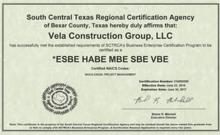 South Central Texas Regional Certification Agency
of Bexar County, Texas hereby duly affirms that:
Vela Construction Group, LLC
has successfully met the established requirements of SCTRCA's Business Enterprise Certification Program to be
certified as a
*ESBE HABE MBE SBE VBE
Certified NAICS Codes:
NAICS-236220: PROJECT MANAGEMENT
Certification Number: 215065288
Effective Date: June 23, 2015
Expiration Date: June 30, 2017
Blaine R. Mitchell
Executive Director
Note: This certificate is the property of the South Central Texas Regional Certification Agency and may be revoked should the above named firm graduate from
or fails to comply with SCTRCA'sBusiness Enterprise Program. A Certification Renewal Application is required every two years.
 