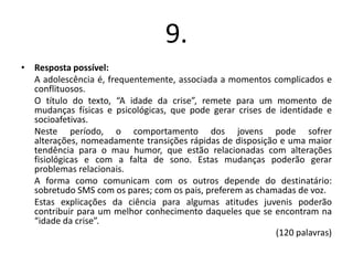 9.
• Resposta possível:
A adolescência é, frequentemente, associada a momentos complicados e
conflituosos.
O título do texto, “A idade da crise”, remete para um momento de
mudanças físicas e psicológicas, que pode gerar crises de identidade e
socioafetivas.
Neste período, o comportamento dos jovens pode sofrer
alterações, nomeadamente transições rápidas de disposição e uma maior
tendência para o mau humor, que estão relacionadas com alterações
fisiológicas e com a falta de sono. Estas mudanças poderão gerar
problemas relacionais.
A forma como comunicam com os outros depende do destinatário:
sobretudo SMS com os pares; com os pais, preferem as chamadas de voz.
Estas explicações da ciência para algumas atitudes juvenis poderão
contribuir para um melhor conhecimento daqueles que se encontram na
“idade da crise”.
(120 palavras)

 