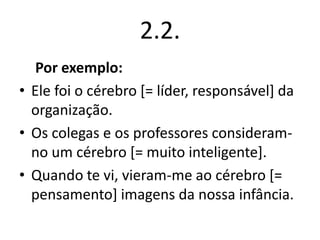 2.2.
Por exemplo:
• Ele foi o cérebro [= líder, responsável] da
organização.
• Os colegas e os professores consideramno um cérebro [= muito inteligente].
• Quando te vi, vieram-me ao cérebro [=
pensamento] imagens da nossa infância.

 