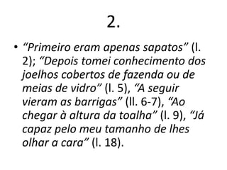2.
• “Primeiro eram apenas sapatos” (l.
2); “Depois tomei conhecimento dos
joelhos cobertos de fazenda ou de
meias de vidro” (l. 5), “A seguir
vieram as barrigas” (ll. 6-7), “Ao
chegar à altura da toalha” (l. 9), “Já
capaz pelo meu tamanho de lhes
olhar a cara” (l. 18).

 
