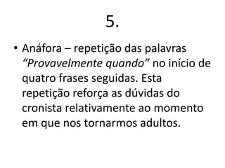 5.
• Anáfora – repetição das palavras
“Provavelmente quando” no início de
quatro frases seguidas. Esta
repetição reforça as dúvidas do
cronista relativamente ao momento
em que nos tornarmos adultos.

 