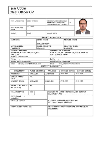 Israr Uddin
Chief Officer CV
POST APPLIED FOR CHIEF OFFICER ARE YOU WILLING TO JOIN A
RANK LOWER IF CURRENT
POSITION IS NOT AVAILABLE
N
DATE AVAILABLE
FROM
ANYTIME
WEIGHT - 82 KG HEIGHT -1.67M
PERSONAL DETAILS
SURNAME FIRST NAME
ISRAR UDDIN
MIDDLE NAME
NATIONALITY
PAKISTANI
DATE OF BIRTH
02-03-1979
PLACE OF BIRTH
KARACHI
PRESENT ADDRESS
B-108 BLOCK 5 GULSAHN-E-IQBAL
KARACHI
POSTAL CODE :73500
PERMANENT ADDRESS
B-108 BLOCK 5 GULSAHN-E-IQBAL KARACHI
POSTAL CODE :73500
Tel No :- Tel No :
Mobile No:+923233895188 Mobile No:+923233895188
Email : israr_khan141@hotmail.com Email : israr_khan141@hotmail.com
IDENTITY DOCUMENTS
DOCUMENT PLACE OF ISSUE NUMBER DATE OF ISSUE DATE OF EXPIRY
PASSPORT: KARACHI AK2403502 26-03-2013 25-03-2023
OTHER VALID
VISA:
NA
SEAMAN BOOK KARACHI 016452-DO 29-02-2012 28-02-2022
SAUDI FLAG STATE
{EX HANDS}
NA
YELLOW FEVER YES ENSURE AT LEAST 2 BLANK PAGES IN YOUR
PASSPORT : YES
DATE DONE :
24-08-2012
CLOSEST AIRPORT : QUIDEAZAM
INTERNATIONAL AIRPORT
DATE OF EXPIRY:
MEDICAL HISTORY: NO IF YES PLEASE PROVIDE DETAILS OF MEDICAL
PROBLEM :
 