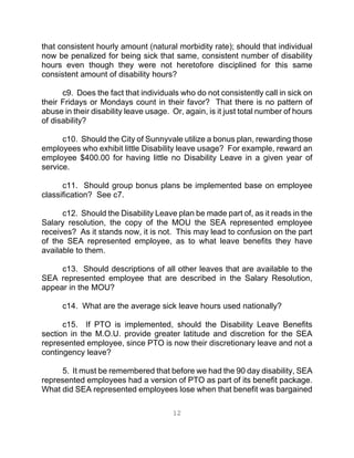 12
that consistent hourly amount (natural morbidity rate); should that individual
now be penalized for being sick that same, consistent number of disability
hours even though they were not heretofore disciplined for this same
consistent amount of disability hours?
c9. Does the fact that individuals who do not consistently call in sick on
their Fridays or Mondays count in their favor? That there is no pattern of
abuse in their disability leave usage. Or, again, is it just total number of hours
of disability?
c10. Should the City of Sunnyvale utilize a bonus plan, rewarding those
employees who exhibit little Disability leave usage? For example, reward an
employee $400.00 for having little no Disability Leave in a given year of
service.
c11. Should group bonus plans be implemented base on employee
classification? See c7.
c12. Should the Disability Leave plan be made part of, as it reads in the
Salary resolution, the copy of the MOU the SEA represented employee
receives? As it stands now, it is not. This may lead to confusion on the part
of the SEA represented employee, as to what leave benefits they have
available to them.
c13. Should descriptions of all other leaves that are available to the
SEA represented employee that are described in the Salary Resolution,
appear in the MOU?
c14. What are the average sick leave hours used nationally?
c15. If PTO is implemented, should the Disability Leave Benefits
section in the M.O.U. provide greater latitude and discretion for the SEA
represented employee, since PTO is now their discretionary leave and not a
contingency leave?
5. It must be remembered that before we had the 90 day disability, SEA
represented employees had a version of PTO as part of its benefit package.
What did SEA represented employees lose when that benefit was bargained
 