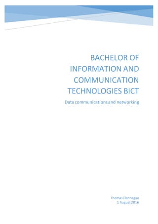 BACHELOR OF
INFORMATION AND
COMMUNICATION
TECHNOLOGIES BICT
Data communicationsand networking
Thomas Flannagan
1 August2016
 