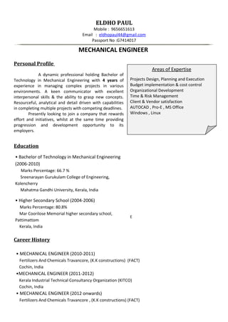 ELDHO PAUL
Mobile : 9656651613
Email : eldhopaul44@gmail.com
Passport No :G7414017
MECHANICAL ENGINEER
Personal Profile
A dynamic professional holding Bachelor of
Technology in Mechanical Engineering with 4 years of
experience in managing complex projects in various
environments. A keen communicator with excellent
interpersonal skills & the ability to grasp new concepts.
Resourceful, analytical and detail driven with capabilities
in completing multiple projects with competing deadlines.
Presently looking to join a company that rewards
effort and initiatives, whilst at the same time providing
progression and development opportunity to its
employers.
Education
• Bachelor of Technology in Mechanical Engineering
(2006-2010)
Marks Percentage: 66.7 %
Sreenarayan Gurukulam College of Engineering,
Kolencherry
Mahatma Gandhi University, Kerala, India
• Higher Secondary School (2004-2006)
Marks Percentage: 80.8%
Mar Coorilose Memorial higher secondary school,
Pattimattom
Kerala, India
Career History
• MECHANICAL ENGINEER (2010-2011)
Fertilizers And Chemicals Travancore, (K.K constructions) (FACT)
Cochin, India
•MECHANICAL ENGINEER (2011-2012)
Kerala Industrial Technical Consultancy Organization (KITCO)
Cochin, India
• MECHANICAL ENGINEER (2012 onwards)
Fertilizers And Chemicals Travancore , (K.K constructions) (FACT)
Areas of Expertise
Projects Design, Planning and Execution
Budget implementation & cost control
Organizational Development
Time & Risk Management
Client & Vendor satisfaction
AUTOCAD , Pro-E , MS Office
Windows , Linux
E
 