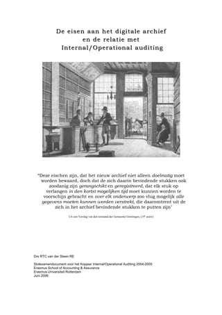 De eisen aan het digitale archiefDe eisen aan het digitale archief
en de relatie meten de relatie met
Internal/Operational auditingInternal/Operational auditing
Deze eischen zijn, dat het nieuw archief niet alleen doelmatig moet
worden bewaard, doch dat de zich daarin bevindende stukken ook
zoodanig zijn gerangschikt en geregistreerd, dat elk stuk op
verlangen in den kortst mogelijken tijd moet kunnen worden te
voorschijn gebracht en over elk onderwerp zoo vlug mogelijk alle
gegevens moeten kunnen worden verstrekt, die daaromtrent uit de
zich in het archief bevindende stukken te putten zijn"
Uit een Verslag van den toestand der Gemeente Groningen, (19e
eeuw)
Drs RTC van der Steen RE
Slotexamendocument voor het Kopjaar Internal/Operational Auditing 2004-2005
Erasmus School of Accounting & Assurance
Erasmus Universiteit Rotterdam
Juni 2006
 