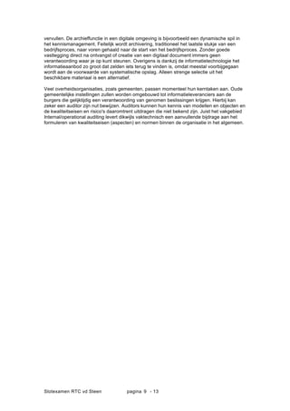 Slotexamen RTC vd Steen pagina - 139
vervullen. De archieffunctie in een digitale omgeving is bijvoorbeeld een dynamische spil in
het kennismanagement. Feitelijk wordt archivering, traditioneel het laatste stukje van een
bedrijfsproces, naar voren gehaald naar de start van het bedrijfsproces. Zonder goede
vastlegging direct na ontvangst of creatie van een digitaal document immers geen
verantwoording waar je op kunt steunen. Overigens is dankzij de informatietechnologie het
informatieaanbod zo groot dat zelden iets terug te vinden is, omdat meestal voorbijgegaan
wordt aan de voorwaarde van systematische opslag. Alleen strenge selectie uit het
beschikbare materiaal is een alternatief.
Veel overheidsorganisaties, zoals gemeenten, passen momenteel hun kerntaken aan. Oude
gemeentelijke instellingen zullen worden omgebouwd tot informatieleveranciers aan de
burgers die gelijktijdig een verantwoording van genomen beslissingen krijgen. Hierbij kan
zeker een auditor zijn nut bewijzen. Auditors kunnen hun kennis van modellen en objecten en
de kwaliteitseisen en risico's daaromtrent uitdragen die niet bekend zijn. Juist het vakgebied
Internal/operational auditing levert dikwijls vaktechnisch een aanvullende bijdrage aan het
formuleren van kwaliteitseisen (aspecten) en normen binnen de organisatie in het algemeen.
 