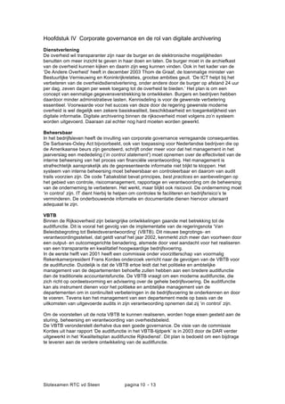 Slotexamen RTC vd Steen pagina - 1310
Hoofdstuk IV Corporate governance en de rol van digitale archivering
Dienstverlening
De overheid wil transparanter zijn naar de burger en de elektronische mogelijkheden
benutten om meer inzicht te geven in haar doen en laten. De burger moet in de archiefkast
van de overheid kunnen kijken en daarin zijn weg kunnen vinden. Ook in het kader van de
De Andere Overheid heeft in december 2003 Thom de Graaf, de toenmalige minister van
Bestuurlijke Vernieuwing en Koninkrijkrelaties, grootse ambities geuit. De ICT helpt bij het
verbeteren van de overheidsdienstverlening, onder andere door de burger op afstand 24 uur
per dag, zeven dagen per week toegang tot de overheid te bieden. Het plan is om een
concept van eenmalige gegevensverstrekking te ontwikkelen. Burgers en bedrijven hebben
daardoor minder administratieve lasten. Kennisdeling is voor de gewenste verbetering
essentieel. Voorwaarde voor het succes van deze door de regering gewenste moderne
overheid is wel degelijk een zekere basiskwaliteit, beschikbaarheid en toegankelijkheid van
digitale informatie. Digitale archivering binnen de rijksoverheid moet volgens zon systeem
worden uitgevoerd. Daaraan zal echter nog hard moeten worden gewerkt.
Beheersbaar
In het bedrijfsleven heeft de invulling van corporate governance verregaande consequenties.
De Sarbanes-Oxley Act bijvoorbeeld, ook van toepassing voor Nederlandse bedrijven die op
de Amerikaanse beurs zijn genoteerd, schrijft onder meer voor dat het management in het
jaarverslag een mededeling (in control statement) moet opnemen over de effectiviteit van de
interne beheersing van het proces van ?nanci?le verantwoording. Het management is
strafrechtelijk aansprakelijk als de gepresenteerde informatie niet blijkt te kloppen. Het
systeem van interne beheersing moet beheersbaar en controleerbaar en daarom van audit
trails voorzien zijn. De code Tabaksblat bevat principes, best practices en aanbevelingen op
het gebied van controle, risicomanagement, rapportage en verantwoording om de beheersing
van de onderneming te verbeteren. Het werkt, maar blijkt ook risicovol. De onderneming moet
in control zijn. IT dient hierbij te helpen om controles te faciliteren en bedrijfsrisicos te
verminderen. De onderbouwende informatie en documentatie dienen hiervoor uiteraard
adequaat te zijn.
VBTB
Binnen de Rijksoverheid zijn belangrijke ontwikkelingen gaande met betrekking tot de
auditfunctie. Dit is vooral het gevolg van de implementatie van de regeringsnota Van
Beleidsbegroting tot Beleidsverantwoording (VBTB). Dit nieuwe begrotings- en
verantwoordingsstelsel, dat geldt vanaf het jaar 2002, kenmerkt zich meer dan voorheen door
een output- en outcomegerichte benadering, alsmede door veel aandacht voor het realiseren
van een transparante en kwalitatief hoogwaardige bedrijfsvoering.
In de eerste helft van 2001 heeft een commissie onder voorzitterschap van voormalig
Rekenkamerpresident Frans Kordes onderzoek verricht naar de gevolgen van de VBTB voor
de auditfunctie. Duidelijk is dat de VBTB ertoe leidt dat het politieke en ambtelijke
management van de departementen behoefte zullen hebben aan een bredere auditfunctie
dan de traditionele accountantsfunctie. De VBTB vraagt om een moderne auditfunctie, die
zich richt op oordeelsvorming en advisering over de gehele bedrijfsvoering. De auditfunctie
kan als instrument dienen voor het politieke en ambtelijke management van de
departementen om in continu?teit verbeteringen in de bedrijfsvoering te onderkennen en door
te voeren. Tevens kan het management van een departement mede op basis van de
uitkomsten van uitgevoerde audits in zijn verantwoording opnemen dat zij in control zijn.
Om de voorstellen uit de nota VBTB te kunnen realiseren, worden hoge eisen gesteld aan de
sturing, beheersing en verantwoording van overheidsbeleid.
De VBTB veronderstelt derhalve dus een goede governance. De visie van de commissie
Kordes uit haar rapport De auditfunctie in het VBTB-tijdperk is in 2003 door de DAR verder
uitgewerkt in het Kwaliteitsplan auditfunctie Rijksdienst. Dit plan is bedoeld om een bijdrage
te leveren aan de verdere ontwikkeling van de auditfunctie.
 