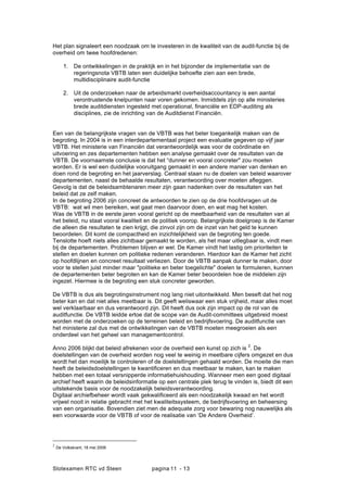 Slotexamen RTC vd Steen pagina - 1311
Het plan signaleert een noodzaak om te investeren in de kwaliteit van de audit-functie bij de
overheid om twee hoofdredenen:
1. De ontwikkelingen in de praktijk en in het bijzonder de implementatie van de
regeringsnota VBTB laten een duidelijke behoefte zien aan een brede,
multidisciplinaire audit-functie
2. Uit de onderzoeken naar de arbeidsmarkt overheidsaccountancy is een aantal
verontrustende knelpunten naar voren gekomen. Inmiddels zijn op alle ministeries
brede auditdiensten ingesteld met operational, financi?le en EDP-auditing als
disciplines, zie de inrichting van de Auditdienst Financi?n.
Een van de belangrijkste vragen van de VBTB was het beter toegankelijk maken van de
begroting. In 2004 is in een interdepartementaal project een evaluatie gegeven op vijf jaar
VBTB. Het ministerie van Financi?n dat verantwoordelijk was voor de co?rdinatie en
uitvoering en zes departementen hebben een analyse gemaakt over de resultaten van de
VBTB. De voornaamste conclusie is dat het dunner en vooral concreter" zou moeten
worden. Er is wel een duidelijke vooruitgang gemaakt in een andere manier van denken en
doen rond de begroting en het jaarverslag. Centraal staan nu de doelen van beleid waarover
departementen, naast de behaalde resultaten, verantwoording over moeten afleggen.
Gevolg is dat de beleidsambtenaren meer zijn gaan nadenken over de resultaten van het
beleid dat ze zelf maken.
In de begroting 2006 zijn concreet de antwoorden te zien op de drie hoofdvragen uit de
VBTB: wat wil men bereiken, wat gaat men daarvoor doen, en wat mag het kosten.
Was de VBTB in de eerste jaren vooral gericht op de meetbaarheid van de resultaten van al
het beleid, nu staat vooral kwaliteit en de politiek voorop. Belangrijkste doelgroep is de Kamer
die alleen die resultaten te zien krijgt, die zinvol zijn om de inzet van het geld te kunnen
beoordelen. Dit komt de compactheid en inzichtelijkheid van de begroting ten goede.
Tenslotte hoeft niets alles zichtbaar gemaakt te worden, als het maar uitlegbaar is, vindt men
bij de departementen. Problemen blijven er wel. De Kamer vindt het lastig om prioriteiten te
stellen en doelen kunnen om politieke redenen veranderen. Hierdoor kan de Kamer het zicht
op hoofdlijnen en concreet resultaat verliezen. Door de VBTB aanpak dunner te maken, door
voor te stellen juist minder maar "politieke en beter toegelichte" doelen te formuleren, kunnen
de departementen beter begroten en kan de Kamer beter beoordelen hoe de middelen zijn
ingezet. Hiermee is de begroting een stuk concreter geworden.
De VBTB is dus als begrotingsinstrument nog lang niet uitontwikkeld. Men beseft dat het nog
beter kan en dat niet alles meetbaar is. Dit geeft weliswaar een stuk vrijheid, maar alles moet
wel verklaarbaar en dus verantwoord zijn. Dit heeft dus ook zijn impact op de rol van de
auditfunctie. De VBTB leidde ertoe dat de scope van de Audit-committees uitgebreid moest
worden met de onderzoeken op de terreinen beleid en bedrijfsvoering. De auditfunctie van
het ministerie zal dus met de ontwikkelingen van de VBTB moeten meegroeien als een
onderdeel van het geheel van managementcontrol.
Anno 2006 blijkt dat beleid afrekenen voor de overheid een kunst op zich is
2
. De
doelstellingen van de overheid worden nog veel te weinig in meetbare cijfers omgezet en dus
wordt het dan moeilijk te controleren of de doelstellingen gehaald worden. De moeite die men
heeft de beleidsdoelstellingen te kwantificeren en dus meetbaar te maken, kan te maken
hebben met een totaal versnipperde informatiehuishouding. Wanneer men een goed digitaal
archief heeft waarin de beleidsinformatie op een centrale plek terug te vinden is, biedt dit een
uitstekende basis voor de noodzakelijk beleidsverantwoording.
Digitaal archiefbeheer wordt vaak gekwali?ceerd als een noodzakelijk kwaad en het wordt
vrijwel nooit in relatie gebracht met het kwaliteitssysteem, de bedrijfsvoering en beheersing
van een organisatie. Bovendien ziet men de adequate zorg voor bewaring nog nauwelijks als
een voorwaarde voor de VBTB of voor de realisatie van De Andere Overheid.
2
De Volkskrant, 18 mei 2006
 
