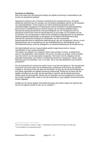 Slotexamen RTC vd Steen pagina - 1312
Conclusie en afsluiting
Wat is de impact van het toenemend belang van digitale archivering in organisaties op de
functie van operational auditing?
Operational auditing is een onmisbaar onderdeel bij de managementcyclus. Het geeft
additionele zekerheid aan de manager over de beheersmaatregelen gericht op het realiseren
van organisatiedoelen. Uit het oogpunt van interne beheersing bestaat er bij het
verantwoordelijke management in toenemende mate de behoefte om beleidsontwikkeling,
planvorming en bedrijfsvoering pro-actief te toetsen aan de daartoe gestelde kaders.
Operational auditing benadrukt de verantwoordelijkheid van het management zelf. De
operational audit-functie houdt het topmanagement op de hoogte van de kwaliteit van het
functioneren van de organisatie in relatie tot de strategische uitgangspunten en de geldende
beheersingskaders bijvoorbeeld op het gebied van de digitale informatiehuishouding.
Hiermee kan operational auditing zich manifesteren als een noodzakelijk
beheersingsinstrument en additionele zekerheid geven aan het management. Het kan zo een
bijdrage leveren aan de (verbetering van de) doeltreffendheid en doelmatigheid van de
informatiehuishouding, zowel de strategische- en beleidsontwikkeling als de bedrijfsvoering.
Het toekomstbeeld van een nieuwe digitale wereld vraagt nieuwe kennis, nieuwe
vaardigheden en een nieuwe werkwijze .
Van papier naar digitaal: het vraagt een totale cultuuromslag. Functies, overlegvormen,
taken en bevoegdheden zullen kantelen. De opmars, bij wijze van spreken vanuit de kelder,
naar het centrum van de organisatie is begonnen. Het is een enorme uitdaging met een
potenti?le meerwaarde: een perfect cumulatief kenniscentrum, transparant, actueel, open.
Optimaal zinvol en dienstbaar, voor nu en later. Het is voor alle betrokkenen een werkend
perspectief
3
.
Om dit perspectief echt werkend te maken moet er nog heel wat gebeuren. Het management
moet ervan uit kunnen gaan dat het beleidsmatig, procedureel en technisch ook allemaal
mogelijk is. Hier ligt dus ook een taak voor de auditor. Ik hoop dat hij met mij het belang van
een goede organisatie van digitale archivering onderschrijft. Daarbij zijn de eisen aan het
digitale archiefproces als volgt; dat het doelmatig is ingericht, dat de daarbij behorende
stukken goed zijn gerangschikt, dat elk stuk op verlangen van het management in korte tijd
kan worden teruggevonden zodat er over elk onderwerp zo vlug mogelijk verantwoording kan
worden afgelegd.
Feitelijk zou de nieuwe digitale informatiehuishouding niet anders mogen zijn ingericht dan
die van de papieren wereld uit een ver ver verleden
4
.....
3
Mr. R.H.L.M. van Boxtel, uit, Koenen, K., Baak, P., Het geheugen als actieve kracht, Den Haag, 22 juli 1999, pag. 7
4
zie de voorpagina van dit slotexamendocument
 