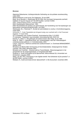 Slotexamen RTC vd Steen pagina - 1313
Bronnen
Algemene Rekenkamer, Achtergrondstudie Verbreding van de publieke verantwoording,
maart 2004.
Beleid afrekenen is een kunst, De Volkskrant, 18 mei 2006.
Bujar, Ila en Boudien J. Glashouwer RE RI CISA. Een duurzaam transparante overheid:
haalbaar of nog een brug te ver? De EDP-Auditor, nummer 4-2002.
DAR, Jubileumrapport GoGo, november 2000.
DAR, Kwaliteitsplan Rijksoverheid, 1995.
DAR, Reviewbeleid als sluitstuk van goed toezicht, een handreiking voor het waarborgen van
betrouwbare verantwoordingsinformatie, Juni 2002.
Glashouwer, B.J., Pasmooij, P., De tijd van aanmodderen is voorbij, in Controllersmagazine,
maart 2004.
Horrevorts, T., Code Tabaksblat ook dringend nodig voor overheid zelf, in Het Financieel
Dagblad, 17 maart 2003.
ICT is hoeksteen voor Andere Overheid, Automatisering Gids, 5-12-2003.
IT-implicaties Tabaksblat nog onduidelijk, Automatisering Gids, 09-01-04.
Koenen, K., Baak, P., Het geheugen als actieve kracht, Den Haag, 22 juli 1999.
Korte, R., Otten, J., Operational audit: van containerbegrip naar een methodologisch
ondersteunende auditvorm, in: Controllersreeks, 2003.
Lang A., Koch E.A., Heeft de overheid een auditcommissie?, in: Overheids MANAGEMENT,
oktober 2004.
Ministerie van Bestuurlijke Vernieuwing en Koninkrijksrelaties. Actieprogramma Andere
overheid, Den Haag, december 2003.
Minsterie van Financi?n, , Directie Audit en Toezichtbeleid, Risicomanagement in het
perspectief van de omgevingsanalyse, in Congresbundel 2004.
Snaterse H., Audit Committees bij de rijksoverheid, afstuurreferaat OA, Universiteit van
Amsterdam, augustus 2000.
Steen, van der, RTC, Archivering in een digitale wereld. Hoe beheersen wij de paradox?, in
de EDP-Aditor, nummer 4-2003.
Wielaard, N., Audit-commissie binnen rijksoverheid?, in De Accountant, november 2004.
 