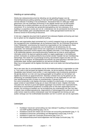 Slotexamen RTC vd Steen pagina - 131
Inleiding en samenvatting
Hierbij mijn slotexamendocument ter afsluiting van de opleiding Kopjaar voor de
Internal/Operational auditing opleiding. Ik heb mijn EDP-auditing opleiding in 2001 afgerond
met het referaat IT-Auditing in het archiefwezen. Aansluitend heb ik in 2003 een artikel
geschreven over het onderwerp Archivering in een digitale wereld voor de EDP-auditor.
Daarnaast zijn er enkele publicaties van mij over dit onderwerp in enkele handboeken
verschenen. Er is momenteel een groeiende belangstelling voor het onderwerp. Zo is
Auditing in a paperless society een van de onderwerpen van de aanstaande Summercourse
2006 Audit kwaliteit, geen vanzelfsprekende zaak, welke georganiseerd wordt door de
Erasmus School of Accounting & Assurance.
In het voor u liggende document heb ik getracht het onderwerp Digitale archivering wat meer
toe te spitsen op het vakgebied Operational auditing.
Binnen veel organisaties staat momenteel het 'in control'-vraagstuk hoog op de agenda van
het management door ontwikkelingen als de Sarbanes-Oxley Act, de Corporate Governance
Code (Tabaksblat), verscherping van toezicht op organisaties en risk management. Deze
ontwikkelingen hebben consequenties voor de kwaliteit van de beheersing van de
organisatie. Een belangrijk aspect binnen een organisatie is de beheersing van informatie.
Organisaties produceren immers steeds meer (digitale) informatie. In de meeste organisaties
is de traditionele papieren documenthuishouding meestal wel op orde en wordt papieren
informatie conform de daarvoor geldende wetten en regels opgeborgen in het traditionele
archief. Contracten en andere juridische documenten worden meestal met een handtekening
bekrachtigd. Hier stoelt men op jarenlange ervaring, bijvoorbeeld volgens de idee van het
plaatje van de voorpagina; de belangrijkste documenten zijn goed geordend, bevinden zich in
authentieke staat, worden goed beheerd en zijn last but not least vindbaar!
Maar hoe is het gesteld met de digitale informatie en wat is de relatie met Internal/Operational
auditing?
Het is een open deur te veronderstellen dat de informatiehuishouding in organisaties op orde
is. Toch meen ik dat het besef dat digitale informatie, net als de papieren informatie, op een
deugdelijke wijze beheerd moet worden, in veel organisaties nog onvoldoende aanwezig is.
Als gevolg daarvan is er dan ook nog weinig geregeld op het gebied van het beheer van
digitale documenten en gegevensstromen. Daardoor ontstaat risico op het gebied van de
beheersing van bedrijfsprocessen en kan de verplichting van de organisatie om zich voor
haar bedrijfsvoering intern of extern te verantwoorden in gevaar komen.
Een extra complicatie is dat digitale informatie moeilijker te onderhouden of te bewaren is dan
papier omdat er hulpmiddelen nodig zijn om deze informatie te lezen. Digitale informatie
veroudert snel. De kans is groot dat digitaal opgeslagen documenten door organisatorische,
technische en archivistische problemen na enkele jaren al niet meer opgevraagd kunnen
worden. De inrichting en kwaliteit van het archiefproces zijn onderwerpen die naar mijn idee
in steeds meer probleemsignalerende, diagnostische of oplossinggerichte audits aan de orde
zullen komen naast de andere onderwerpen waar het management de inbreng van een
auditor verlangd voor het onafhankelijk beoordelen van het in control zijn van de organisatie.
Leeswijzer
? Hoofdstuk I bevat een samenvatting van mijn referaat IT-auditing in het archiefwezen
voor EDP-auditing opleiding (pag. 2 en 3)
? Hoofdstuk II bevat een relaas over de functie van accounting standaarden (pag. 4 - 5)
? Hoofdstuk III bevat een verhandeling van Management control (pag. 6 t/m 9)
? Hoofdstuk IV gaat over Corporate Governance (pag 10 en 11)
? Het slotexamendocument wordt afgesloten met het stukje Conclusie (pag. 12)
 
