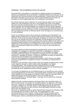 Slotexamen RTC vd Steen pagina - 132
Hoofdstuk I Het archiefbeheer binnen de overheid
Het archiefwezen is het geheel van organisaties en regelgeving belast met of betrekking
hebbend op archiefbeheer binnen de overheid. In Nederland bestaat het archiefwezen uit het
Rijksarchief, het Provinciaal Archief en het Gemeentearchief. In deze archieven zijn voor een
groot deel het handelen van een persoon of een overheidsinstelling terug te vinden. De
Archiefwet vormt het wettelijk kader waarin het archiefwezen moet opereren.
De overheid produceert sinds de opkomst van de automatisering steeds meer informatie in
digitale vorm. Het archiefwezen moet zich zo snel mogelijk meer richten op het digitale
document zodat het overheidshandelen van na 1975 blijvend getoetst kan worden. Het is
daarom belangrijk dat er bewaarstrategie?n voor digitale documenten worden uitgewerkt.
Het archiefwezen moet een digitaal archief gaan inrichten om de vele digitale bescheiden die
op haar afkomen te kunnen archiveren. Er wordt momenteel gewerkt aan het formuleren van
eisen aan digitale documenten en bestanden gezien vanuit het oogpunt van verantwoording
en continu?teitseisen.
Binnen het archiefwezen wordt op dit moment bij de ontwikkeling van bewaarbeleid in de
digitale context veel gesproken over Record Keeping Systems (RKS) en de standaard US
DoD 5015-2 STD van het Amerikaanse Ministerie van Defensie en de ISO norm 15489 welke
zich richt op het archiefproces binnen een organisatie. De DoD standaard voor duurzaam
archiefbeheer beschrijft de verplichte en optionele eisen waaraan software moet voldoen voor
het geautomatiseerde beheer van archiefbescheiden. Onder invloed van de verdergaande
digitalisering en door toepassing van het digitale archief verschuift de rol van het archief in
steeds meer organisaties volgens deze standaard van uitvoerend naar kaderstellend en
regievoerend.
Voor zowel papieren als elektronische/digitale archiefbescheiden dienen er eisen te worden
vastgelegd over vastlegging en registratie, authenticiteit, contextgegevens, selectie en
vernietiging, toegankelijkheid en duurzame bewaring. De functionaliteit voor digitale
archivering wordt mede bepaald door registratie en metagegevens voor documenten naast
procedures in vastleggen en bewaren, in selectie en opschoning, en indien van toepassing in
overdracht aan een archiefdienst van archiefbescheiden.
Indien een informatiesysteem archiefbescheiden bewaart, moeten de eisen voor digitale
archivering gespecificeerd en meegenomen worden in het ontwerp, de implementatie en
procedures.
Procedures in de organisatie moeten bepalen welke typen digitale archiefbescheiden moeten
worden afgedrukt op papier en welke moeten worden vastgelegd in een digitaal
archiveringssysteem. Juist vanwege de kosten is digitaal archiveren niet altijd
vanzelfsprekend. Deze procedures moeten ondersteund worden door een kwaliteitssysteem
dat waarborgt dat de vastgestelde procedures worden nageleefd.
Tot op heden zijn digitalisering van de bedrijfsprocessen en de archieffunctie bij de overheid
nog niet ge?ntegreerd tot een harmonieus, goed geolied geheel. Ondanks wet- en regelgeving
omtrent (digitale) archivering dreigen ze uit elkaar te drijven omdat het inhoudelijk beheer van
digitale documenten nog niet goed geregeld is. Het is niet duidelijk waar de
verantwoordelijkheden van dit beheer liggen. In alle lagen van de overheid zijn momenteel
deze problemen zichtbaar.
Digitale informatie is anders als papieren informatie omdat er een hulpmiddel nodig is om
deze informatie te lezen. De paradox van het digitaal bewaren van gegevens is dat met de
komst van IT-systemen er nauwelijks nog beperkingen lijken te zijn voor het verzamelen en
vervolgens vastleggen van informatie, terwijl er wel belangrijke beperkingen lijken op te
treden bij de duurzaamheid van deze informatie. Soms blijkt digitale informatie na enkele
jaren al niet meer leesbaar te zijn.
Vanuit wet- en regelgeving worden er allerlei bewaartermijnen bepaald. De archiefwet schrijft
een bewaartermijn van minstens 100 jaar voor. Om als geheugenbron of als
verantwoordingseis te kunnen fungeren, moeten archiefbescheiden dusdanig worden
beheerd dat ze voldoen aan de algemene kwaliteitseisen; volledigheid (geen delen van
informatie gaan verloren), authenticiteit (het document is echt), betrouwbaarheid (juistheid
 