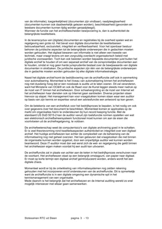Slotexamen RTC vd Steen pagina - 133
van de informatie), toegankelijkheid (documenten zijn vindbaar), raadpleegbaarheid
(documenten kunnen ook daadwerkelijk gelezen worden), beschikbaarheid (gevonden en
leesbare documenten kunnen tijdig worden geraadpleegd).
Wanneer de functie van het archiefbescheiden bewijsvoering is, dan is authenticiteit de
belangrijkste kwaliteitseis.
In de levenscyclus van (digitale) documenten en registraties bij de overheid spelen wet en
regelgeving een grote rol. Het bevat voor digitale documenten de kwaliteitseisen
betrouwbaarheid, exclusiviteit, integriteit en verifieerbaarheid. Voor het openbaar bestuur
behoren de juridische aspecten tot de belangrijkste onderwerpen die in gedachten moeten
worden gehouden. Het digitaal bewaren van informatie is niet alleen een kwestie van
techniek, maar vraagt tevens om een zorgvuldig overdacht organisatorisch beleid met
juridische voorwaarden. Toch kan ook besloten worden bepaalde documenten juist buiten het
digitale archief te houden of om een separaat archief van de oorspronkelijke documenten aan
te houden, omdat er nog geen harde jurisprudentie bestaat over de bewijswaarde van digitale
documenten in strafzaken. De juridische aspecten zijn n van de belangrijkste onderwerpen
die in gedachte moeten worden gehouden bij elke digitale informatiestrategie.
Naast het digitale archief komt de bedrijfsvoering van de archieffunctie zelf ook in aanmerking
voor automatisering. Momenteel is het niveau van automatisering binnen het archiefwezen
nog niet dusdanig hoog dat er een noodzaak is audits uit te laten voeren. Dit zal veranderen,
want het Ministerie van OC&W en ook de Raad voor de Kunst leggen steeds meer nadruk op
de inzet van IT binnen het archiefwezen. Door schaalvergroting en de inzet van Internet wil
het archiefwezen haar diensten ook op Internet gaan aanbieden. Diverse projecten staan
hiervoor op stapel. Het management kan voor vraagstukken komen staan waar een auditor
op basis van zijn kennis en expertise vanuit een adviesfunctie een antwoord op kan geven.
Om de betekenis van een archiefstuk voor het bedrijfsproces te bepalen, is het nodig om ook
over gegevens ver het document te beschikken. Momenteel komen er applicaties op de
markt om organisaties hierin te ondersteunen bij hun record keeping functie. Met de
standaard US DoD 5015-2 kan de auditor vanuit zijn toetsfunctie normen opstellen van wat
een elektronisch archiefbeheersysteem functioneel moet kunnen om aan de eisen die
voortvloeien uit de archiefregelgeving, te voldoen.
De archiefwetenschap weet de computerrisico's van digitale archivering goed in te schatten.
Er is veel theorievorming rond kwaliteitsaspecten authenticiteit en integriteit over een digitaal
archief. Het huidige archiefwezen kan echter de complexiteit van de beheersing van de
informatisering nog niet geheel overzien. Het kan gebeuren dat vraagstukken die niet binnen
de organisatie kunnen worden opgelost, door een onpartijdige auditor wel kunnen worden
beantwoord. Deze IT-auditor moet dan wel eerst zich de wet- en regelgeving die geldt binnen
het archiefwezen eigen maken voordat hij een audit kan uitvoeren.
De archieffunctie zal in plaats van achter aan de keten in het bedrijfsproces verschuiven naar
de voorkant. Het archiefwezen staat op een belangrijk omslagpunt, van papier naar digitaal.
Er moet op korte termijn een digitaal archief ge?ntroduceerd worden, anders wordt het een
digitale chaos.
Momenteel wordt er bij de ontwikkeling van informatiesystemen nog zelden rekening
gehouden met het incorporeren en/of ondersteunen van de archieffunctie. Dit is opmerkelijk
want de archieffunctie is in een digitale omgeving een dynamische spil in het
kennismanagement van een organisatie.
Mede daarom is het belangrijk dat het archiefwezen en de Internal auditing wereld zo snel
mogelijk intensiever met elkaar gaan samenwerken.
 