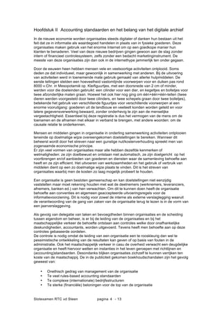 Slotexamen RTC vd Steen pagina - 134
Hoofdstuk II Accounting standaarden en het belang van het digitale archief
In de nieuwe economie worden organisaties steeds digitaler of danken hun bestaan uit het
feit dat ze in informatie als waardegoed handelen in plaats van in fysieke goederen. Deze
organisaties maken gebruik van het enorme Internet om op een goedkope manier hun
klanten te benaderen. Veel van deze nieuwe bedrijven gingen gewoon aan de slag zonder
intern of financieel controlesysteem, zelfs zonder een bedacht marketinginstrument. De
meeste van deze organisaties zijn dan ook in de internethype jammerlijk ten onder gegaan.
Door de eeuwen heen hebben mensen vele en veelsoortige activiteiten ontplooid. Soms
deden ze dat individueel, maar gewoonlijk in samenwerking met anderen. Bij de uitvoering
van activiteiten werd in toenemende mate gebruik gemaakt van allerlei hulpmiddelen. De
eerste tellingen stelden een hoeveelheid vastomlijnde voorwerpen voor en duiken pas rond
8000 v.Chr. in Mesopotami? op. Kleifiguurtjes, met een doorsnede van 2 cm of minder,
werden voor die doeleinden gebruikt: een cilinder voor een dier, en kegeltjes en bolletjes voor
twee afzonderlijke maten graan. Hoewel het ook hier nog ging om n+n+n-tellen (twee
dieren werden voorgesteld door twee cilinders, en twee schepels graan door twee bolletjes),
betekende het gebruik van verschillende figuurtjes voor verschillende voorwerpen al een
enorme vooruitgang: goederen uit de landbouw en veeteelt konden worden geteld en voor
latere gegevensverwerking bewaard, zonder onderhevig te zijn aan de menselijke
vergeetachtigheid. Essentieel bij deze registratie is dus het vermogen van de mens om de
toenamen en de afnamen met elkaar in verband te brengen, met andere woorden: om de
causale relatie te onderkennen.
Mensen en middelen gingen in organisatie in onderling samenwerking activiteiten ontplooien
teneinde op doelmatige wijze overeengekomen doelstellingen te bereiken. Wanneer dit
beheerst wordt door het streven naar een gunstige nut/kostenverhouding spreekt men van
zogenaamde economische principe.
Er zijn veel vormen van organisaties maar alle hebben dezelfde kenmerken of
wetmatigheden: ze zijn doelbewust en ontstaan niet automatisch, ze zijn doelgericht op het
voortbrengen en/of aanbieden van goederen en diensten waar de samenleving behoefte aan
heeft en ze zijn efficient. Het uitvoeren van werkzaamheden en het gebruik of verbruik van
middelen dient op een zo doelmatige wijze plaats te vinden. Dit is het streven van
organisaties waarbij men de kosten zo laag mogelijk probeert te houden.
Een organisatie is geen besloten gemeenschap en kan doelstellingen niet eenzijdig
vaststellen maar moet rekening houden met wat de deelnemers (werknemers, leveranciers,
afnemers, banken ed.) van hen verwachten. Om dit te kunnen doen heeft de organisatie
behoefte aan conventies en algemeen geaccepteerde uitvoeringsregels voor de
informatievoorziening. Dit is nodig voor zowel de interne als externe verslaglegging waaruit
de verantwoording van de gang van zaken van de organisatie terug te lezen is in de vorm van
een jaarverslaggeving.
Als gevolg van delegatie van taken en bevoegdheden binnen organisaties en de scheiding
tussen eigendom en beheer, is er bij de leiding van de organisaties en bij het
maatschappelijke verkeer de behoefte ontstaan aan controles welke door onafhankelijke
deskundigheden, accountants, worden uitgevoerd. Tevens heeft men behoefte aan op deze
controles gebaseerde oordelen.
De controle is nodig omdat de leiding van een organisatie een te rooskleurig dan wel te
pessimistische ontwikkeling van de resultaten kan geven of op basis van fouten in de
administratie. Ook het maatschappelijk verkeer in casu de overheid verwacht een deugdelijke
organisatie en heeft hiervoor wetten en instanties in het leven geroepen met richtlijnen en
(accounting)standaarden. Desondanks blijken organisaties zichzelf te kunnen verrijken ten
koste van de maatschappij. De in de publiciteit gekomen boekhoudschandalen zijn het gevolg
geweest van:
? Onethisch gedrag van management van de organisatie
? Te veel rules-based accounting standaarden
? Te complexe (internationale) bedrijfsstructuren
? Te sterke (financi?le) beloningen voor de top van de organisatie
 