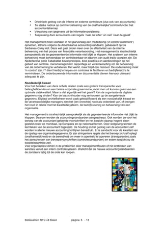 Slotexamen RTC vd Steen pagina - 135
? Onethisch gedrag van de interne en externe controleurs (dus ook van accountants)
? Te sterke nadruk op commercialisering van de onafhankelijke"controlefunctie: het
accountantsberoep
? Vervalsing van gegevens uit de informatievoorziening
? Toepassing door accountants van regels ?naar de letter? en niet ?naar de geest?
Het management moet voortaan in het jaarverslag een mededeling (in control statement)
opnemen, althans volgens de Amerikaanse accountingstandaard, gebaseerd op De
Sarbanes-Oxley Act. Deze wet gaat onder meer over de effectiviteit van de interne
beheersing van het proces van ?nanci?le verantwoording. Het management is strafrechtelijk
aansprakelijk als de gepresenteerde informatie niet blijkt te kloppen. Het systeem van interne
beheersing moet beheersbaar en controleerbaar en daarom van audit trails voorzien zijn. De
Nederlandse code Tabaksblat bevat principes, best practices en aanbevelingen op het
gebied van controle, risicomanagement, rapportage en verantwoording om de beheersing
van de onderneming te verbeteren. Het werkt, maar blijkt ook risicovol. De onderneming moet
in control zijn. IT dient hierbij te helpen om controles te faciliteren en bedrijfsrisicos te
verminderen. De onderbouwende informatie en documentatie dienen hiervoor uiteraard
adequaat te zijn.
Noodzakelijk kwaad
Voor het bereiken van deze nobele doelen zoals een grotere transparantie voor
belanghebbenden en een betere corporate governance, moet men uit kunnen gaan van een
optimale datakwaliteit. Maar is dat eigenlijk wel het geval? Kan de organisatie de digitale
gegevens nog vinden? Kan de toezichthouder nog vertrouwen op de aangeleverde
gegevens. Digitaal archiefbeheer wordt vaak gekwali?ceerd als een noodzakelijk kwaad en
de verantwoordelijke managers zien het (ten onrechte) nooit als onderdeel van, of brengen
het nooit in relatie met het kwaliteitssysteem, de bedrijfsvoering en beheersing van een
organisatie.
Het management is strafrechtelijk aansprakelijk als de gepresenteerde informatie niet blijkt te
kloppen. Daarom worden de accountingstandaarden aangescherpt. Ook worden de voor het
beroep van de accountant geldende voorschriften en het toezicht daarop hogere eisen
gesteld zowel op mondiaal, op Europees en op nationaal terrein. Door wetgeving worden de
kerntaken van de accountant bijgesteld. De houding en het gedrag van de accountant zelf
worden in allerlei nieuwe accountingrichtlijnen benadrukt. Er is aandacht voor de kwaliteit van
de opslag van organisatiegegevens. Er zijn stringentere regels die het beroep zichzelf oplegt
(onafhankelijkheid) en de bereidheid om meer in openheid te opereren (transparantie) zoals
het aanscherpen van beroepsvoorschriften (controlestandaarden) en extern toezicht op de
kwaliteitscontrole zelf.
Veel organisaties komen in de problemen door managementfouten of het ontbreken van
sancties vanuit een intern controlesysteem. Wellicht dat de nieuwe accountingstandaarden
de zondaars tijdig tot de orde kan roepen.
 