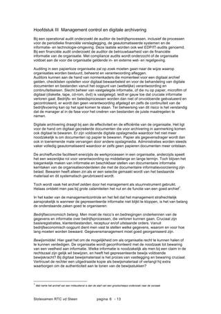 Slotexamen RTC vd Steen pagina - 136
Hoofdstuk III Management control en digitale archivering
Bij een operational audit onderzoekt de auditor de bedrijfsprocessen, inclusief de processen
voor de periodieke financi?le verslaglegging, de geautomatiseerde systemen en de
informatie- en technologie-omgeving. Deze laatste worden ook wel EDP/IT-audits genoemd.
Bij een financi?le audit onderzoekt de auditor de betrouwbaarheid van de financi?le
informatie van de organisatie. Met compliance audits wordt onderzocht of de organisatie
voldoet aan de voor die organisatie geldende in- en externe wet- en regelgeving.
Auditing in een papierloze organisatie zal op zoek moeten gaan naar de wijze waarop
organisaties worden bestuurd, beheerst en verantwoording afleggen.
Auditors kunnen aan de hand van normenkaders die momenteel voor een digitaal archief
gelden, checklisten opstellen voor digitaal bewaarbeleid en voor de behandeling van digitale
documenten en bestanden vanuit het oogpunt van (wettelijke) verantwoording en
continu?teitseisen. Slecht beheer van vastgelegde informatie, of die nu op papier, micro?lm of
digitaal (diskette, tape, cd-rom, dvd) is vastgelegd, leidt er gauw toe dat cruciale informatie
verloren gaat. Bedrijfs- en beleidsprocessen worden dan niet of onvoldoende ge?valueerd en
gecontroleerd, er wordt dan geen verantwoording afgelegd en zelfs de continu?teit van de
bedrijfsvoering kan op het spel komen te staan. Ter beheersing van dit risico is het verstandig
dat de manager al in de fase voor het cre?ren van bestanden de juiste maatregelen te
nemen.
Digitale archivering draagt bij aan de effectiviteit en de effici?ntie van de organisatie. Het ligt
voor de hand om digitaal gecre?erde documenten die voor archivering in aanmerking komen
ook digitaal te bewaren. Er zijn voldoende digitale opslagmedia waardoor het niet meer
noodzakelijk is om documenten op papier te bewaren. Papier als gegevensdrager wordt dan
ook in toenemende mate vervangen door andere opslagmedia. Administraties worden steeds
vaker volledig geautomatiseerd waardoor er zelfs geen papieren documenten meer ontstaan.
De archieffunctie faciliteert enerzijds de werkprocessen in een organisatie, anderzijds speelt
het een wezenlijke rol voor verantwoording op middellange en lange termijn. Toch blijven het
toegankelijk maken van informatie en beschikbaar stellen van documentaire informatie
kerntaken van de organisatieonderdelen die met de documentaire informatievoorziening zijn
belast. Bewaren heeft alleen zin als er een selectie gemaakt wordt van het bestaande
materiaal en dit systematisch gerubriceerd wordt.
Toch wordt vaak het archief zelden door het management als stuurinstrument gebruikt.
Helaas ontdekt men pas bij grote calamiteiten het nut en de functie van een goed archief
1
.
In het kader van de managementcontrole en het feit dat het management strafrechtelijk
aansprakelijk is wanneer de gepresenteerde informatie niet blijkt te kloppen, is het van belang
de onderstaande zaken goed te organiseren:
Bedrijfseconomisch belang. Men moet de risicos en bedreigingen onderkennen van de
gegevens en informatie over bedrijfsprocessen, die verloren kunnen gaan. Cruciaal zijn
basisregistraties, klantenbestanden, receptuur en/of uitstaande orders. Vanuit
bedrijfseconomisch oogpunt dient men vast te stellen welke gegevens, waarom en voor hoe
lang moeten worden bewaard. Gegevensmanagement moet goed georganiseerd zijn.
Bewijsmiddel. Hier gaat het om de mogelijkheid om als organisatie recht te kunnen halen of
te kunnen verdedigen. De organisatie wordt geconfronteerd met de noodzaak tot bewaring
van een veelheid aan informatie. Welke informatie is noodzakelijk als men bij een claim in de
rechtszaal zijn gelijk wil bewijzen, en heeft het gepresenteerde bewijs voldoende
bewijskracht? Bij digitaal bewijsmateriaal is het proces van vastlegging en bewaring cruciaal.
Vertrouwt de rechter een uitgedraaide kopie als bewijsmateriaal of verlangt hij extra
waarborgen om de authenticiteit aan te tonen van de bewijsstukken?
1
Met name het archief van een milieudienst is dan de start van een grootscheeps onderzoek naar de oorzaak
 