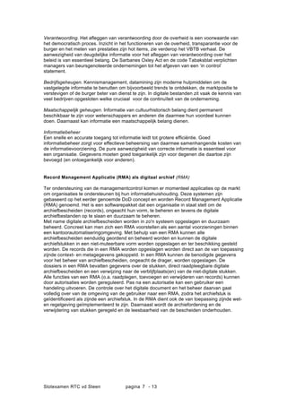 Slotexamen RTC vd Steen pagina - 137
Verantwoording. Het a?eggen van verantwoording door de overheid is een voorwaarde van
het democratisch proces. Inzicht in het functioneren van de overheid, transparantie voor de
burger en het meten van prestaties zijn hot items, zie verderop het VBTB verhaal. De
aanwezigheid van deugdelijke informatie voor het a?eggen van verantwoording over het
beleid is van essentieel belang. De Sarbanes Oxley Act en de code Tabaksblat verplichten
managers van beursgenoteerde ondernemingen tot het afgeven van een in control
statement.
Bedrijfsgeheugen. Kennismanagement, datamining zijn moderne hulpmiddelen om de
vastgelegde informatie te benutten om bijvoorbeeld trends te ontdekken, de marktpositie te
verstevigen of de burger beter van dienst te zijn. In digitale bestanden zit vaak de kennis van
veel bedrijven opgesloten welke cruciaal voor de continu?teit van de onderneming.
Maatschappelijk geheugen. Informatie van cultuurhistorisch belang dient permanent
beschikbaar te zijn voor wetenschappers en anderen die daarmee hun voordeel kunnen
doen. Daarnaast kan informatie een maatschappelijk belang dienen.
Informatiebeheer
Een snelle en accurate toegang tot informatie leidt tot grotere effici?ntie. Goed
informatiebeheer zorgt voor effectieve beheersing van daarmee samenhangende kosten van
de informatievoorziening. De pure aanwezigheid van correcte informatie is essentieel voor
een organisatie. Gegevens moeten goed toegankelijk zijn voor degenen die daartoe zijn
bevoegd (en ontoegankelijk voor anderen).
Record Management Applicatie (RMA) als digitaal archief (RMA)
Ter ondersteuning van de managementcontrol komen er momenteel applicaties op de markt
om organisaties te ondersteunen bij hun informatiehuishouding. Deze systemen zijn
gebaseerd op het eerder genoemde DoD concept en worden Record Management Applicatie
(RMA) genoemd. Het is een softwarepakket dat een organisatie in staat stelt om de
archiefbescheiden (records), ongeacht hun vorm, te beheren en tevens de digitale
archiefbestanden op te slaan en duurzaam te beheren.
Met name digitale archiefbescheiden worden in zo'n systeem opgeslagen en duurzaam
beheerd. Concreet kan men zich een RMA voorstellen als een aantal voorzieningen binnen
een kantoorautomatiseringomgeving. Met behulp van een RMA kunnen alle
archiefbescheiden eenduidig geordend en beheerd worden en kunnen de digitale
archiefstukken in een niet-muteerbare vorm worden opgeslagen en ter beschikking gesteld
worden. De records die in een RMA worden opgeslagen worden direct aan de van toepassing
zijnde context- en metagegevens gekoppeld. In een RMA kunnen de benodigde gegevens
voor het beheer van archiefbescheiden, ongeacht de drager, worden opgeslagen. De
dossiers in een RMA bevatten gegevens over de stukken, direct raadpleegbare digitale
archiefbescheiden en een verwijzing naar de verblijfplaats(en) van de niet-digitale stukken.
Alle functies van een RMA (o.a. raadplegen, toevoegen en verwijderen van records) kunnen
door autorisaties worden gereguleerd. Pas na een autorisatie kan een gebruiker een
handeling uitvoeren. De controle over het digitale document en het beheer daarvan gaat
volledig over van de omgeving van de gebruiker naar een RMA, zodra het archiefstuk is
ge?dentificeerd als zijnde een archiefstuk. In de RMA dient ook de van toepassing zijnde wet-
en regelgeving ge?mplementeerd te zijn. Daarnaast wordt de archiefordening en de
verwijdering van stukken geregeld en de leesbaarheid van de bescheiden onderhouden.
 