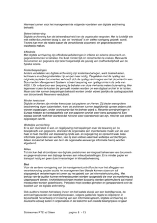 Slotexamen RTC vd Steen pagina - 138
Hiermee kunnen voor het management de volgende voordelen van digitale archivering
behaald:
Betere beheersing
Digitale archivering kan de beheersbaarheid van de organisatie vergroten. Het is duidelijk wie
met welke documenten bezig is, wat de workload is en welke voortgang geboekt wordt.
Tevens kan men de relatie tussen de verschillende document- en gegevensstromen
inzichtelijk maken.
Effici?ntie
Met digitale archivering zijn effici?ntieverbeteringen in interne en externe document- en
gegevensstromen te behalen. Het kost minder tijd om documenten te zoeken. Relevante
documenten en gegevens zijn beter toegankelijk als gevolg van onafhankelijkheid van de
fysieke locatie.
Kostenbesparingen
Andere voordelen van digitale archivering zijn kostenbesparingen, want dossierkasten,
lectrievers en opbergmaterialen zijn amper meer nodig. Vergeleken met de opslag van
originele papieren documenten verhoudt zich de opslag van images van het document in een
Documentair Management Systeem tot een besparing van opslagruimte in de orde van
4000:1. Er is daardoor een besparing te behalen van dure vierkante meters huisvesting. Hier
tegenover staan de kosten die gemaakt moeten worden om een digitaal archief in te richten.
Maar ook hier kunnen besparingen behaald worden omdat vrijwel jaarlijks de opslagcapaciteit
van bijvoorbeeld fileservers verdubbelt.
Minder kwetsbaar
Digitale archieven zijn minder kwetsbaar dat papieren archieven. Zij bieden een grotere
bescherming tegen calamiteiten, want de archieven kunnen tegelijkertijd op een andere plek
worden opgeslagen, onder voorwaarde dat het beheer goed is. Recente overstromingen in
Europa hebben de kwetsbaarheid van een papieren archief weer eens aangetoond. Een
digitaal archief heeft het voordeel dat het snel weer operationeel kan zijn, mits het ook elders
opgeslagen wordt.
Wettelijke verplichting.
Er is een diversiteit in wet- en regelgeving met bepalingen over de bewaring en de
bewijskracht van gegevens. Wanneer de organisatie een inventarisatie maakt van de voor
haar in haar branche van toepassing zijnde wet- en regelgeving en opneemt waar deze
informatie gevonden kan worden, kan zij snel voldoen aan haar wettelijke verplichtingen.
Alleen zo kan het beheer van de in de organisatie aanwezige informatie hierop worden
afgestemd.
Milieu
Tot slot kan het stroomlijnen van digitale poststromen en integraal beheersen van document-
en gegevenstromen een bijdrage leveren aan milieudoelstellingen. Er is minder papier en
transport nodig en geen dure investeringen in klimaatbeheersing.
Slot
Voor de verdere vormgeving van de managementcontrolfunctie voor het afleggen van
verantwoording zouden audits het management ten dienste kunnen staan om tot
stapsgewijze verbeteringen te komen op het gebeid van de informatiehuishouding. Met
behulp van de auditor kunnen referentiepunten worden vastgesteld die voor de monitoring als
uitgangspunt dienen. Archiefdoelstellingen moeten dusdanig worden geformuleerd dat vooraf
meetpunten worden gedefinieerd. Periodiek moet worden gemeten en gerapporteerd over de
kwaliteit van de digitale archivering.
Ook auditors moeten het belang inzien om het laatste stukje van een bedrijfsproces, de
archiveringaspecten van bedrijfsprocessen, volgens geldende regels te corporeren in
bijvoorbeeld het ontwerp of invoering van een informatiesysteem. Digitale archivering en
duurzame opslag zullen in organisaties in de toekomst een steeds belangrijkere rol gaan
 