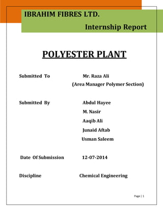 Polyester Plant 2014
Page | 1
POLYESTER PLANT
Submitted To Mr. Raza Ali
(Area Manager Polymer Section)
Submitted By Abdul Hayee
M. Nasir
Aaqib Ali
Junaid Aftab
Usman Saleem
Date Of Submission 12-07-2014
Discipline Chemical Engineering
IBRAHIM FIBRES LTD.
Internship Report
 