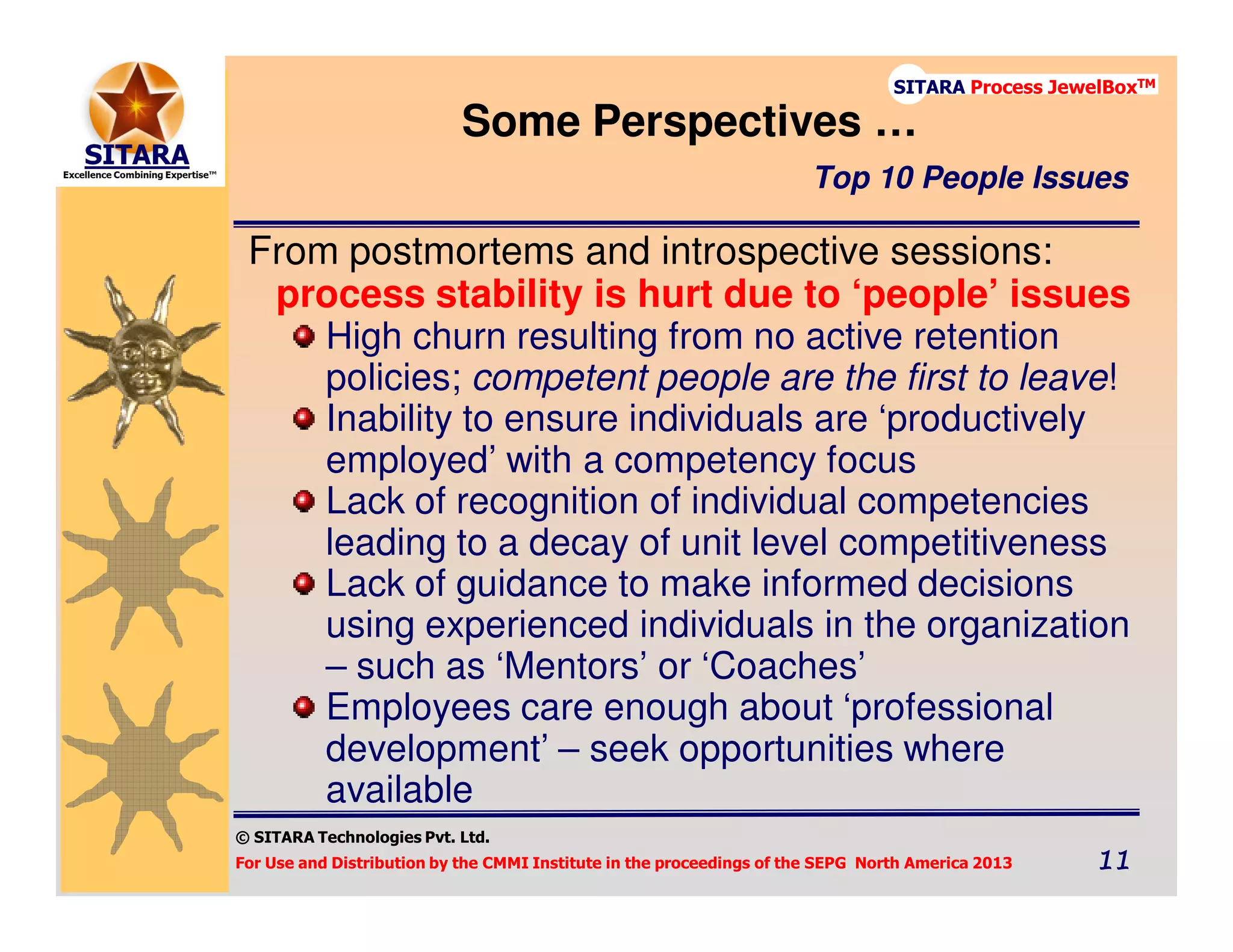 © SITARA Technologies Pvt. Ltd.
For Use and Distribution by the CMMI Institute in the proceedings of the SEPG North America 2013 11111111
SITARA Process JewelBoxTM
From postmortems and introspective sessions:
process stability is hurt due to ‘people’ issues
High churn resulting from no active retention
policies; competent people are the first to leave!
Inability to ensure individuals are ‘productively
employed’ with a competency focus
Lack of recognition of individual competencies
leading to a decay of unit level competitiveness
Lack of guidance to make informed decisions
using experienced individuals in the organization
– such as ‘Mentors’ or ‘Coaches’
Employees care enough about ‘professional
development’ – seek opportunities where
available
Some Perspectives …
Top 10 People Issues
 