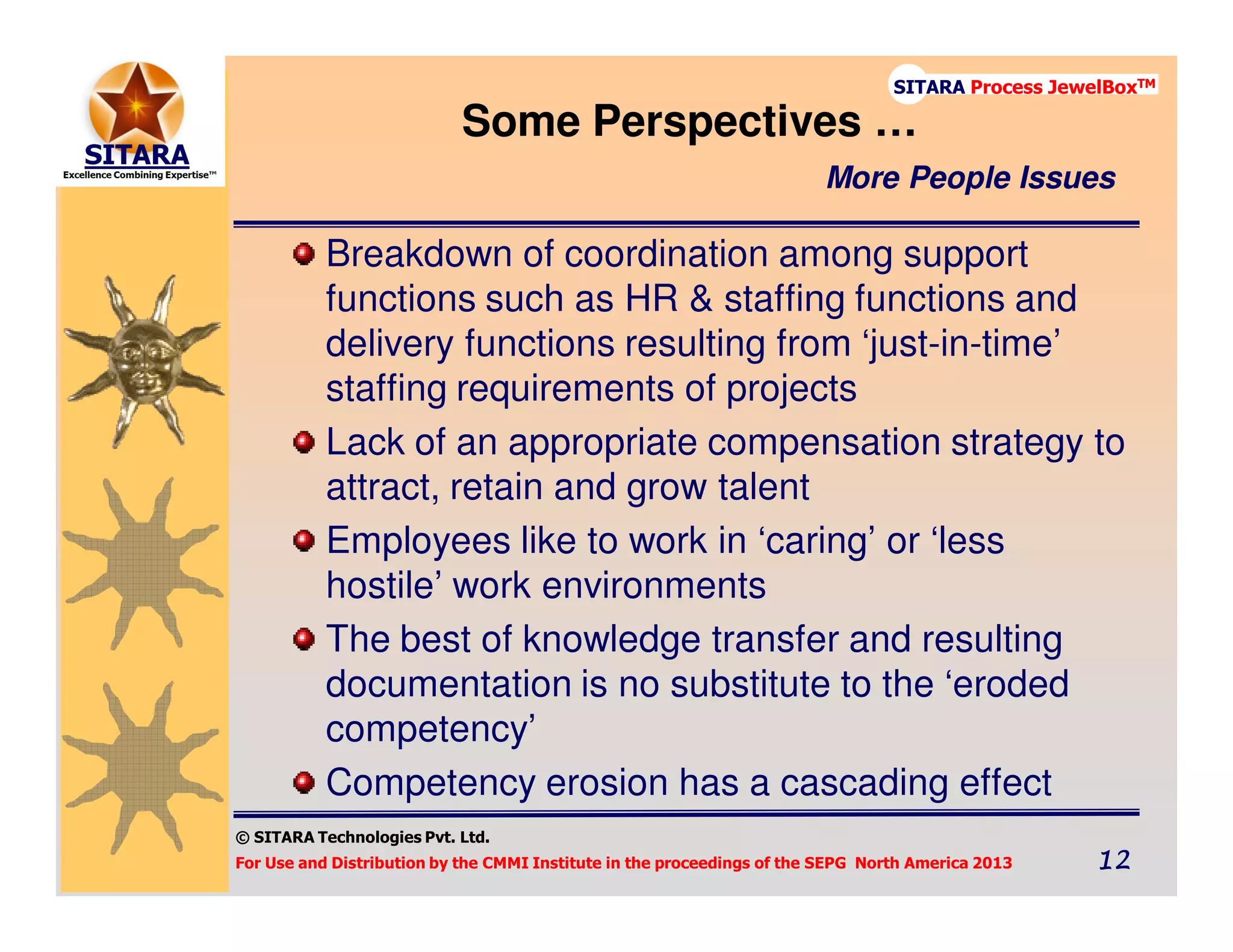© SITARA Technologies Pvt. Ltd.
For Use and Distribution by the CMMI Institute in the proceedings of the SEPG North America 2013 12121212
SITARA Process JewelBoxTM
Breakdown of coordination among support
functions such as HR & staffing functions and
delivery functions resulting from ‘just-in-time’
staffing requirements of projects
Lack of an appropriate compensation strategy to
attract, retain and grow talent
Employees like to work in ‘caring’ or ‘less
hostile’ work environments
The best of knowledge transfer and resulting
documentation is no substitute to the ‘eroded
competency’
Competency erosion has a cascading effect
Some Perspectives …
More People Issues
 