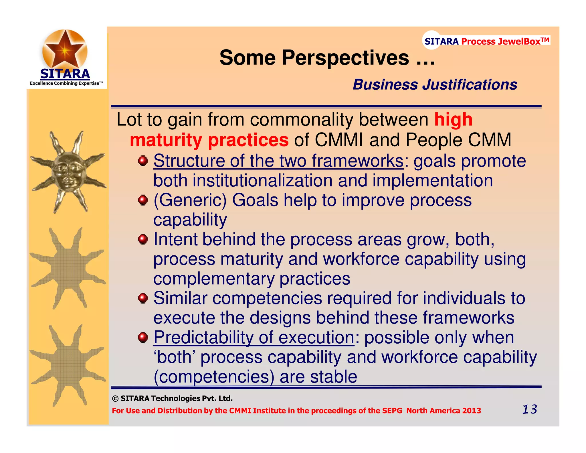 © SITARA Technologies Pvt. Ltd.
For Use and Distribution by the CMMI Institute in the proceedings of the SEPG North America 2013 13131313
SITARA Process JewelBoxTM
Lot to gain from commonality between high
maturity practices of CMMI and People CMM
Structure of the two frameworks: goals promote
both institutionalization and implementation
(Generic) Goals help to improve process
capability
Intent behind the process areas grow, both,
process maturity and workforce capability using
complementary practices
Similar competencies required for individuals to
execute the designs behind these frameworks
Predictability of execution: possible only when
‘both’ process capability and workforce capability
(competencies) are stable
Some Perspectives …
Business Justifications
 