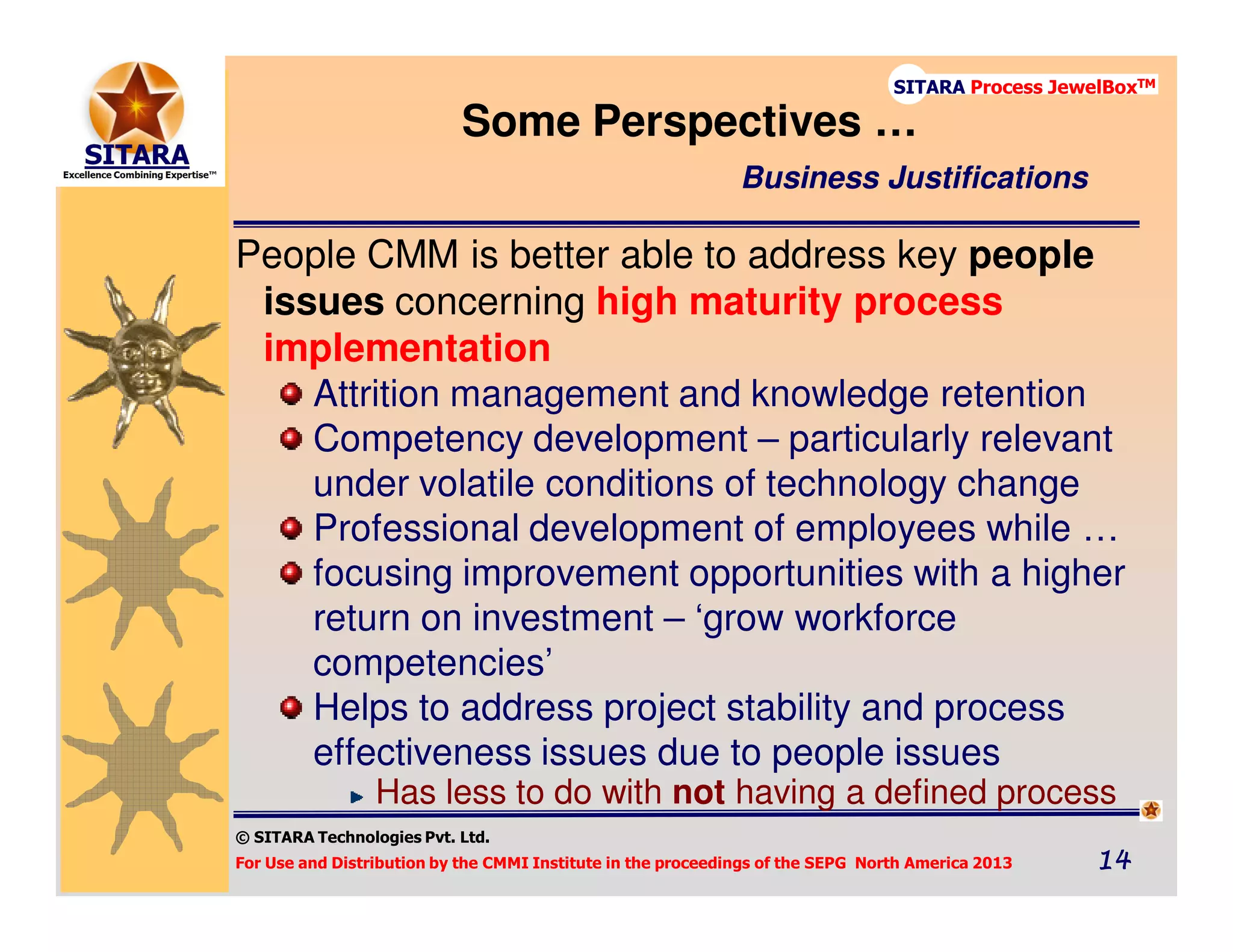 © SITARA Technologies Pvt. Ltd.
For Use and Distribution by the CMMI Institute in the proceedings of the SEPG North America 2013 14141414
SITARA Process JewelBoxTM
People CMM is better able to address key people
issues concerning high maturity process
implementation
Attrition management and knowledge retention
Competency development – particularly relevant
under volatile conditions of technology change
Professional development of employees while …
focusing improvement opportunities with a higher
return on investment – ‘grow workforce
competencies’
Helps to address project stability and process
effectiveness issues due to people issues
Has less to do with not having a defined process
Some Perspectives …
Business Justifications
 