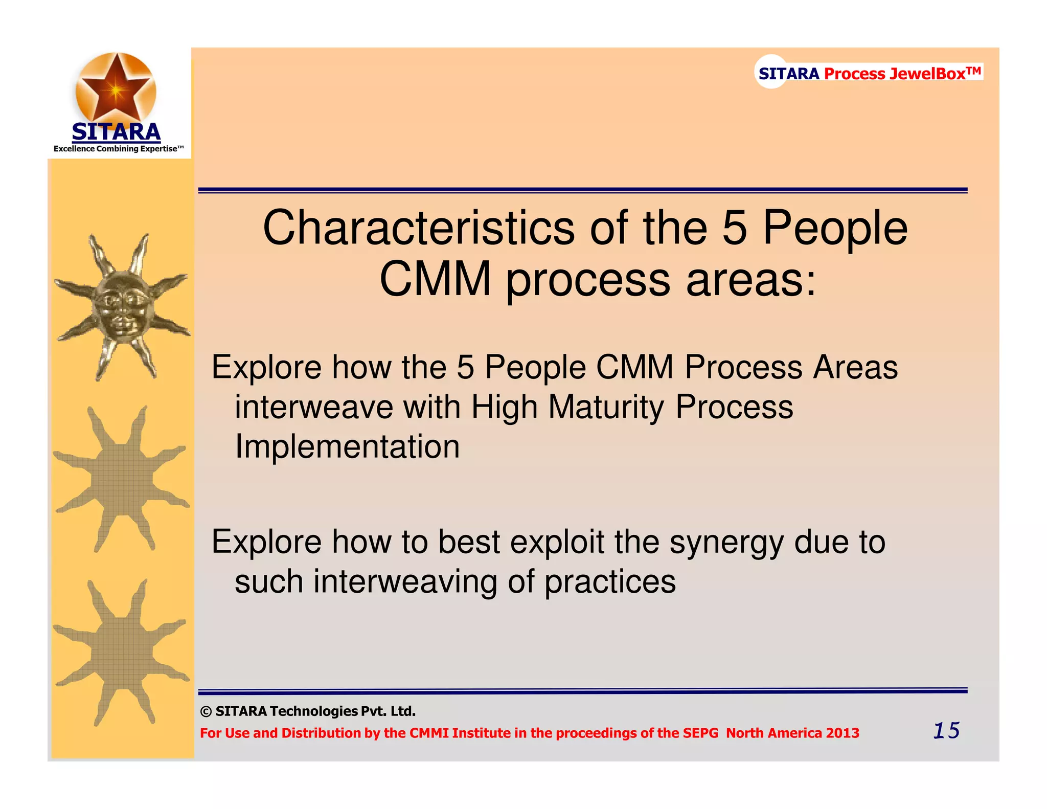 © SITARA Technologies Pvt. Ltd.
For Use and Distribution by the CMMI Institute in the proceedings of the SEPG North America 2013 15151515
SITARA Process JewelBoxTM
Characteristics of the 5 People
CMM process areas:
Explore how the 5 People CMM Process Areas
interweave with High Maturity Process
Implementation
Explore how to best exploit the synergy due to
such interweaving of practices
 