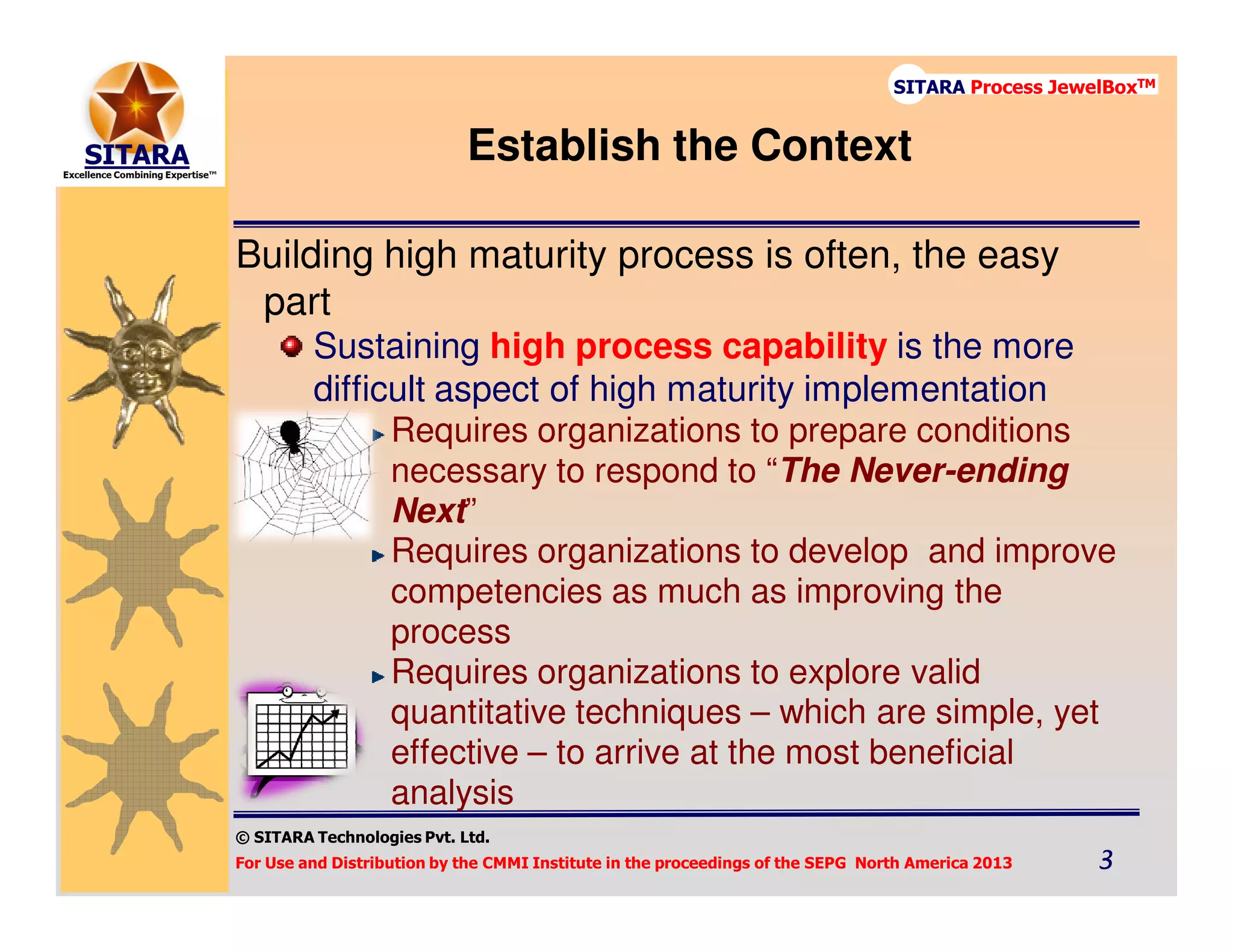© SITARA Technologies Pvt. Ltd.
For Use and Distribution by the CMMI Institute in the proceedings of the SEPG North America 2013 3333
SITARA Process JewelBoxTM
Establish the Context
Building high maturity process is often, the easy
part
Sustaining high process capability is the more
difficult aspect of high maturity implementation
Requires organizations to prepare conditions
necessary to respond to “The Never-ending
Next”
Requires organizations to develop and improve
competencies as much as improving the
process
Requires organizations to explore valid
quantitative techniques – which are simple, yet
effective – to arrive at the most beneficial
analysis
 