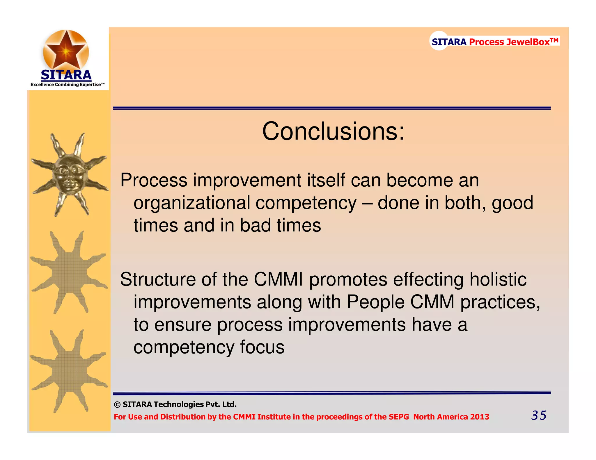 © SITARA Technologies Pvt. Ltd.
For Use and Distribution by the CMMI Institute in the proceedings of the SEPG North America 2013 35353535
SITARA Process JewelBoxTM
Conclusions:
Process improvement itself can become an
organizational competency – done in both, good
times and in bad times
Structure of the CMMI promotes effecting holistic
improvements along with People CMM practices,
to ensure process improvements have a
competency focus
 