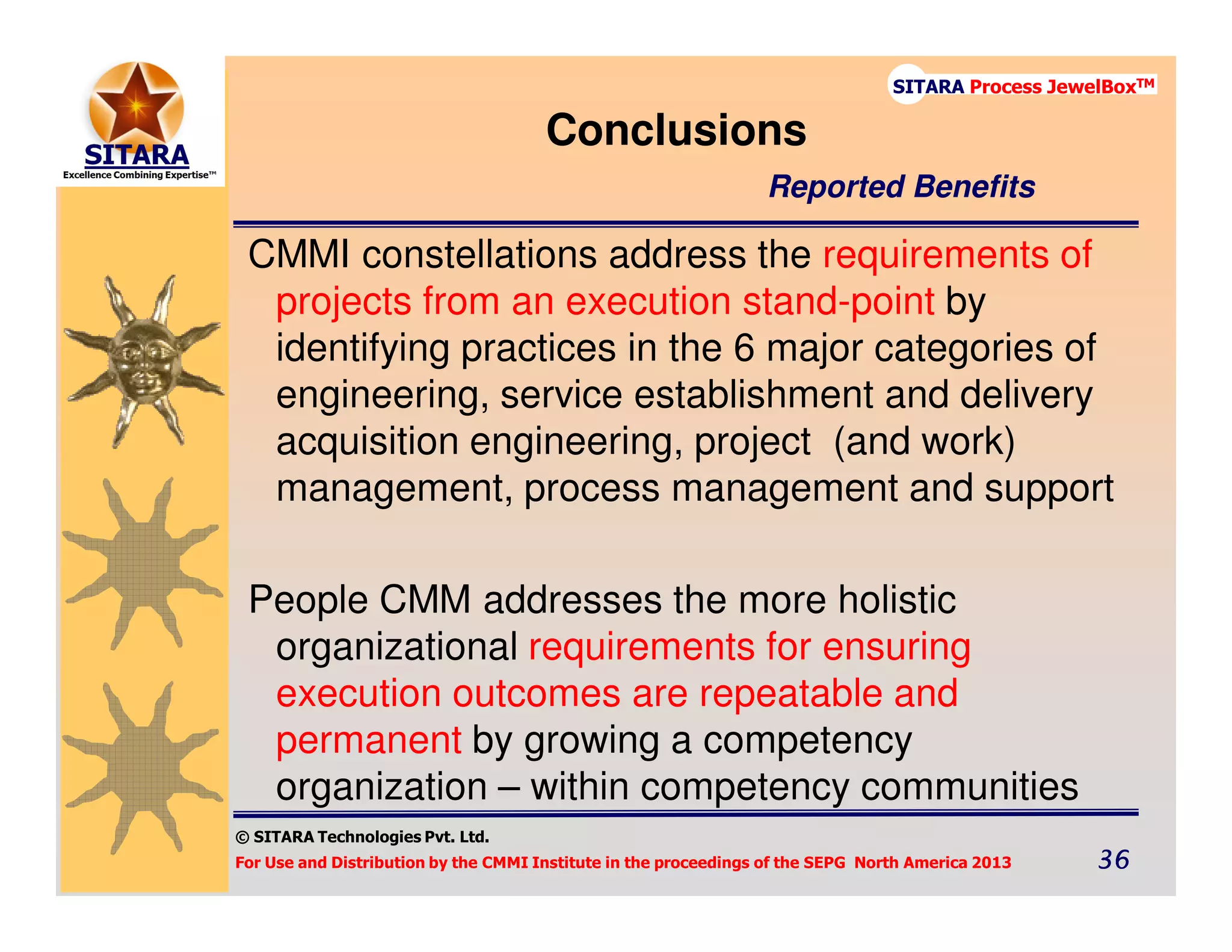 © SITARA Technologies Pvt. Ltd.
For Use and Distribution by the CMMI Institute in the proceedings of the SEPG North America 2013 36363636
SITARA Process JewelBoxTM
CMMI constellations address the requirements of
projects from an execution stand-point by
identifying practices in the 6 major categories of
engineering, service establishment and delivery
acquisition engineering, project (and work)
management, process management and support
People CMM addresses the more holistic
organizational requirements for ensuring
execution outcomes are repeatable and
permanent by growing a competency
organization – within competency communities
Conclusions
Reported Benefits
 