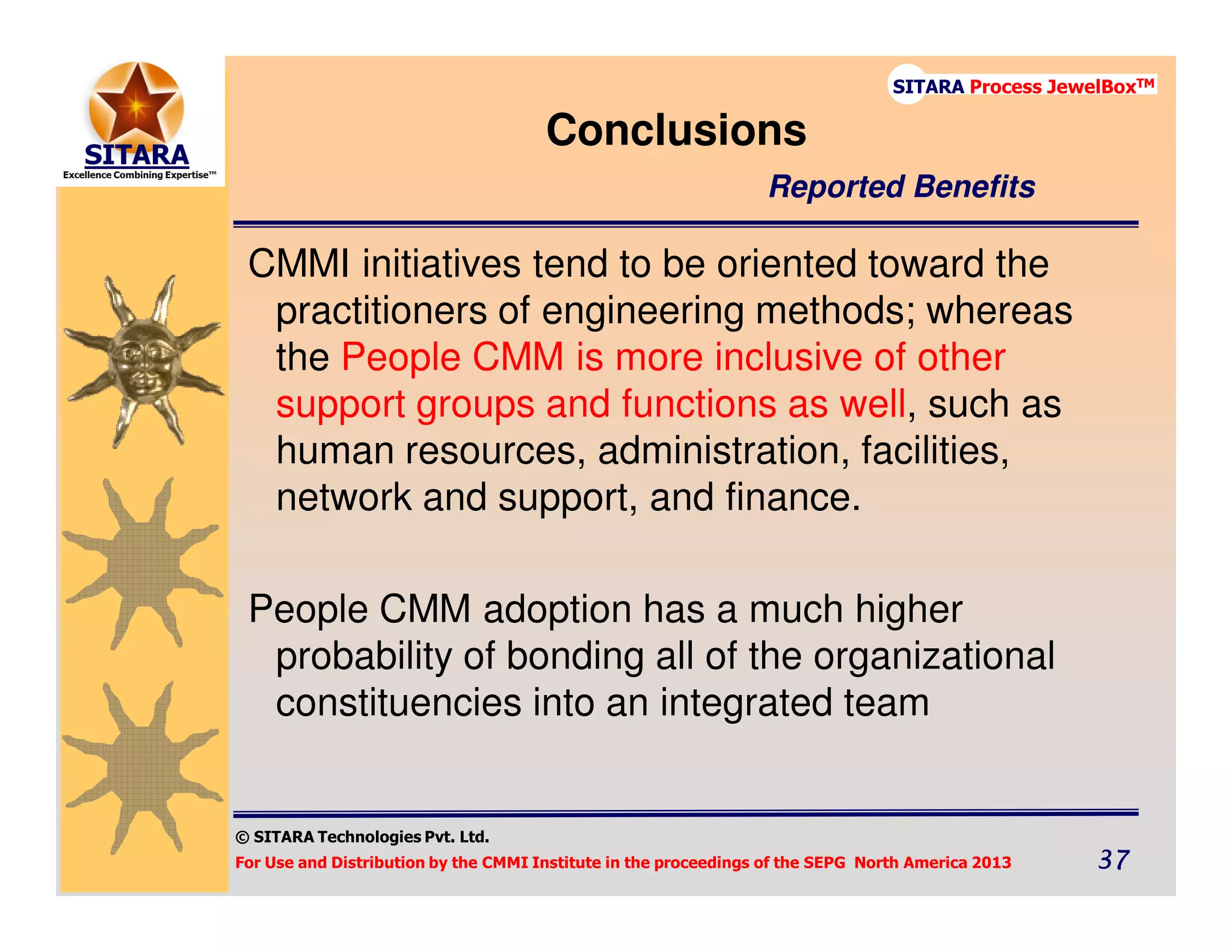 © SITARA Technologies Pvt. Ltd.
For Use and Distribution by the CMMI Institute in the proceedings of the SEPG North America 2013 37373737
SITARA Process JewelBoxTM
CMMI initiatives tend to be oriented toward the
practitioners of engineering methods; whereas
the People CMM is more inclusive of other
support groups and functions as well, such as
human resources, administration, facilities,
network and support, and finance.
People CMM adoption has a much higher
probability of bonding all of the organizational
constituencies into an integrated team
Conclusions
Reported Benefits
 