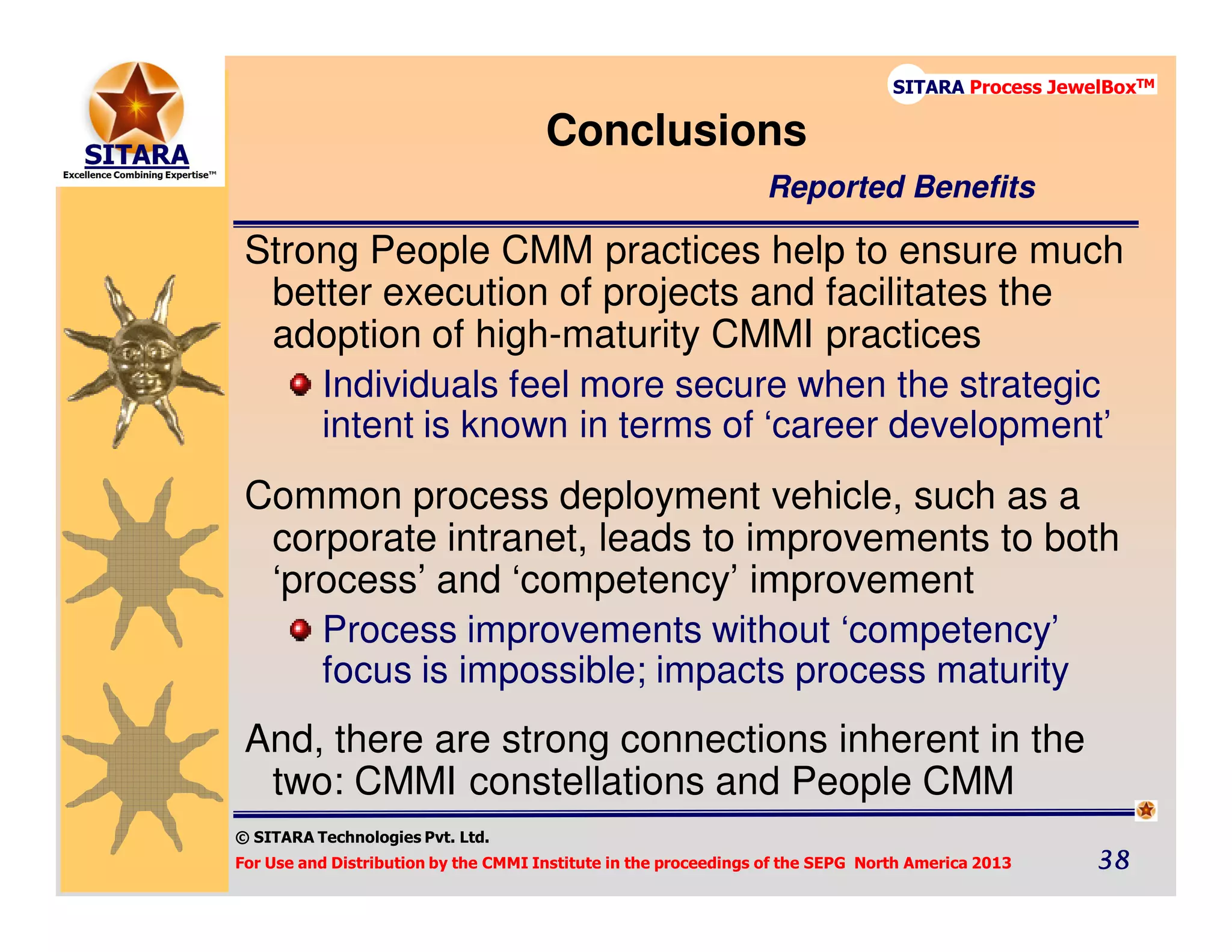 © SITARA Technologies Pvt. Ltd.
For Use and Distribution by the CMMI Institute in the proceedings of the SEPG North America 2013 38383838
SITARA Process JewelBoxTM
Strong People CMM practices help to ensure much
better execution of projects and facilitates the
adoption of high-maturity CMMI practices
Individuals feel more secure when the strategic
intent is known in terms of ‘career development’
Common process deployment vehicle, such as a
corporate intranet, leads to improvements to both
‘process’ and ‘competency’ improvement
Process improvements without ‘competency’
focus is impossible; impacts process maturity
And, there are strong connections inherent in the
two: CMMI constellations and People CMM
Conclusions
Reported Benefits
 