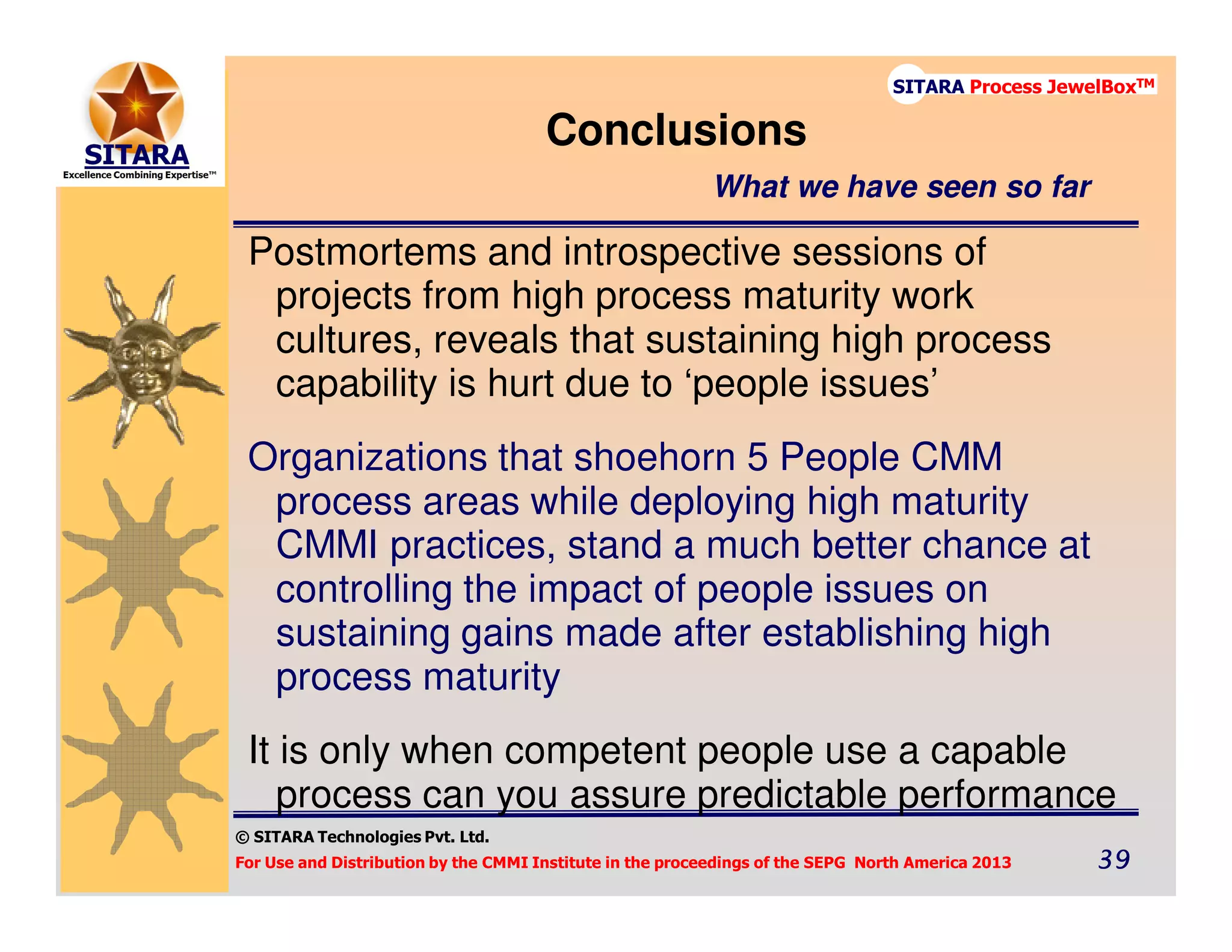 © SITARA Technologies Pvt. Ltd.
For Use and Distribution by the CMMI Institute in the proceedings of the SEPG North America 2013 39393939
SITARA Process JewelBoxTM
Postmortems and introspective sessions of
projects from high process maturity work
cultures, reveals that sustaining high process
capability is hurt due to ‘people issues’
Organizations that shoehorn 5 People CMM
process areas while deploying high maturity
CMMI practices, stand a much better chance at
controlling the impact of people issues on
sustaining gains made after establishing high
process maturity
It is only when competent people use a capable
process can you assure predictable performance
Conclusions
What we have seen so far
 