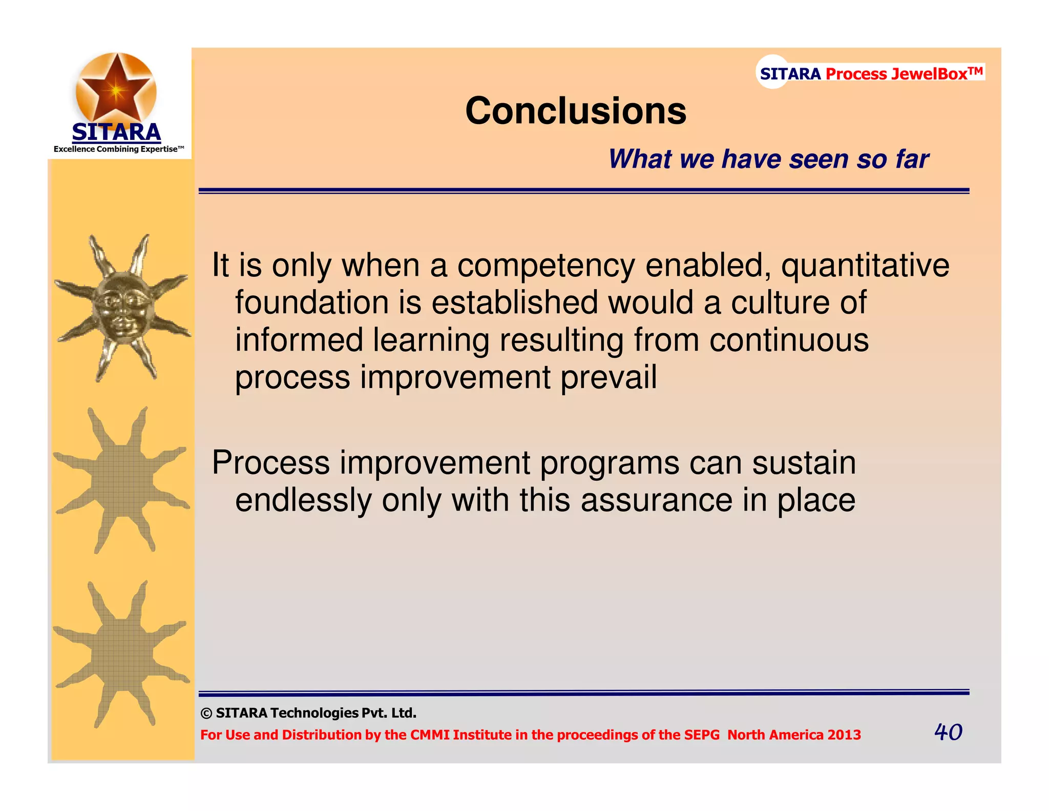 © SITARA Technologies Pvt. Ltd.
For Use and Distribution by the CMMI Institute in the proceedings of the SEPG North America 2013 40404040
SITARA Process JewelBoxTM
It is only when a competency enabled, quantitative
foundation is established would a culture of
informed learning resulting from continuous
process improvement prevail
Process improvement programs can sustain
endlessly only with this assurance in place
Conclusions
What we have seen so far
 