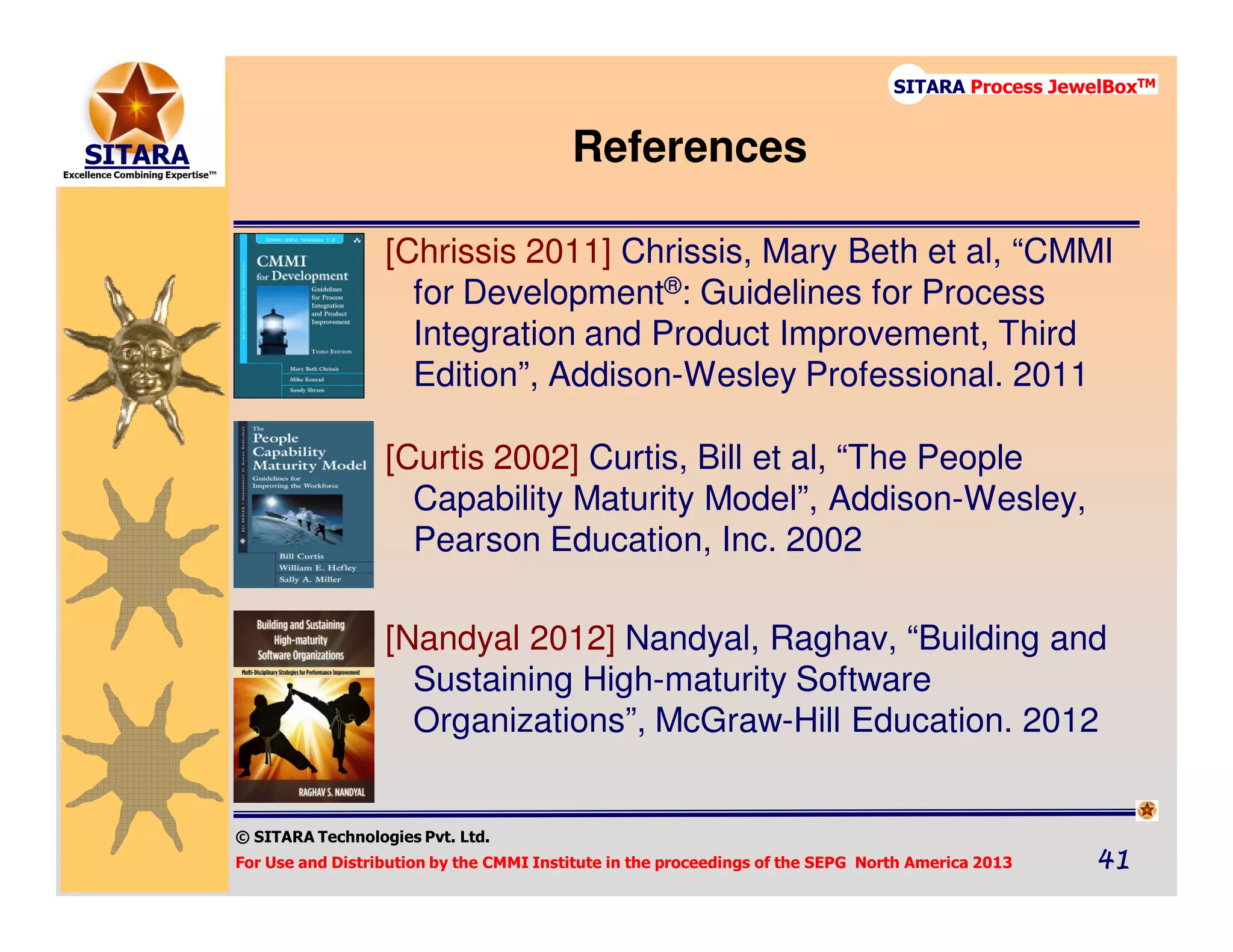 © SITARA Technologies Pvt. Ltd.
For Use and Distribution by the CMMI Institute in the proceedings of the SEPG North America 2013 41414141
SITARA Process JewelBoxTM
References
[Chrissis 2011] Chrissis, Mary Beth et al, “CMMI
for Development®: Guidelines for Process
Integration and Product Improvement, Third
Edition”, Addison-Wesley Professional. 2011
[Curtis 2002] Curtis, Bill et al, “The People
Capability Maturity Model”, Addison-Wesley,
Pearson Education, Inc. 2002
[Nandyal 2012] Nandyal, Raghav, “Building and
Sustaining High-maturity Software
Organizations”, McGraw-Hill Education. 2012
 