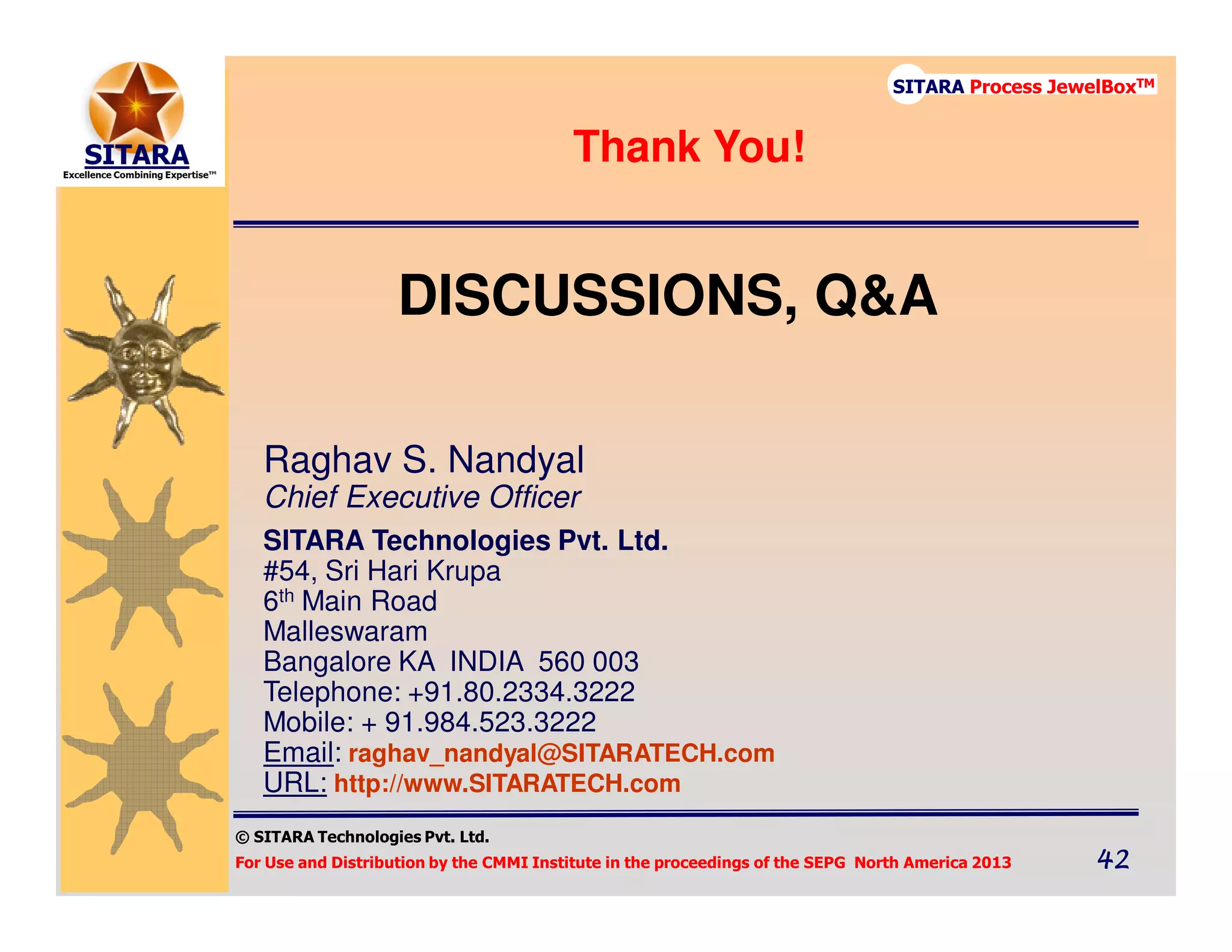 © SITARA Technologies Pvt. Ltd.
For Use and Distribution by the CMMI Institute in the proceedings of the SEPG North America 2013 42424242
SITARA Process JewelBoxTM
DISCUSSIONS, Q&A
Raghav S. Nandyal
Chief Executive Officer
SITARA Technologies Pvt. Ltd.
#54, Sri Hari Krupa
6th Main Road
Malleswaram
Bangalore KA INDIA 560 003
Telephone: +91.80.2334.3222
Mobile: + 91.984.523.3222
Email: raghav_nandyal@SITARATECH.com
URL: http://www.SITARATECH.com
Thank You!
 
