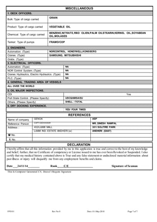 MISCELLANEOUS 
1. DECK OFFICERS. 
Bulk: Type of cargo carried 
GRAIN 
Product: Type of cargo carried VEGETABLE OIL 
Chemical: Type of cargo carried 
BENZENE,NITRATE,RBD OLIEN,PALM OILSTEARIN,KERNEL OIL,SOYABEAN 
OIL,MOLASES 
Tanker: Type of pumps FRAMO/COP 
2. ENGINEERS. 
Automation. (Type) NORCONTROL, HONEYWELL,KONSBERG 
Cranes. (Type) SAMSUNG, MITSUBHISHI 
Grabs. (Type) 
3. ELECTRICAL OFFICERS. 
Automation. (Type) NA 
NOR Control System. (Type) NA 
Cranes Hydraulics, Electro Hydraulics. (Type) NA 
PLC. (Type) NA 
4. GENERAL TRADING AREA OF VESSELS 
ALL OVER THE WORLD 
5. OIL MAJOR INSPECTIONS. 
CDI Yes 
Port State Control. (Please Specify) USCG/AMSA/EU 
Others. (Please Specify) SHELL / TOTAL 
6. DRY DOCKING EXPERIENCE. 
YES/ FOUR TIMES 
REFERENCES 
Name of company GENOA ASP 
Reference Person CAPT-VADHAVKAR MR. DINESH RAMPAL 
Address : 402/LAXMI MALL 301/ SOLITIRE PARK 
LAXMI IND. ESTATE ANDHERI (w) ANDHERI (EAST) 
 No. 
No. 
DECLARATION 
I hereby affirm that all this information provided by me in this application is true and correct to the best of my knowledge 
and belief; further, that no Certificate of competency or License issued to me has ever been Revoked or Suspended. I also 
certify that my medical history contained above is True and any false statement or undisclosed material information about 
past illness or injury will disqualify me from any employment benefits and claims. 
Date___24/11/14________ Rank_ C/E Signature of Seaman 
___________________ 
This Is Computer Generated CV, Doesn’t Require Signature 
FPD 01 Rev No 0 Date: 01-May-2010 Page 7 of 7 
