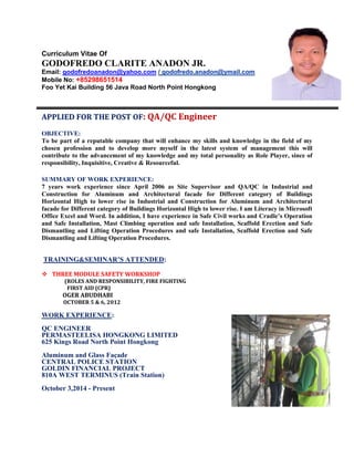 Curriculum Vitae Of
GODOFREDO CLARITE ANADON JR.
Email: godofredoanadon@yahoo.com / godofredo.anadon@ymail.com
Mobile No: +85298651514
Foo Yet Kai Building 56 Java Road North Point Hongkong
APPLIED FOR THE POST OF: QA/QC Engineer
OBJECTIVE:
To be part of a reputable company that will enhance my skills and knowledge in the field of my
chosen profession and to develop more myself in the latest system of management this will
contribute to the advancement of my knowledge and my total personality as Role Player, since of
responsibility, Inquisitive, Creative & Resourceful.
SUMMARY OF WORK EXPERIENCE:
7 years work experience since April 2006 as Site Supervisor and QA/QC in Industrial and
Construction for Aluminum and Architectural facade for Different category of Buildings
Horizontal High to lower rise in Industrial and Construction for Aluminum and Architectural
facade for Different category of Buildings Horizontal High to lower rise. I am Literacy in Microsoft
Office Excel and Word. In addition, I have experience in Safe Civil works and Cradle’s Operation
and Safe Installation, Mast Climbing operation and safe Installation, Scaffold Erection and Safe
Dismantling and Lifting Operation Procedures and safe Installation, Scaffold Erection and Safe
Dismantling and Lifting Operation Procedures.
TRAINING&SEMINAR’S ATTENDED:
 THREE MODULE SAFETY WORKSHOP
(ROLES AND RESPONSIBILITY, FIRE FIGHTING
FIRST AID (CPR)
OGER ABUDHABI
OCTOBER 5 & 6, 2012
WORK EXPERIENCE:
QC ENGINEER
PERMASTEELISA HONGKONG LIMITED
625 Kings Road North Point Hongkong
Aluminum and Glass Façade
CENTRAL POLICE STATION
GOLDIN FINANCIAL PROJECT
810A WEST TERMINUS (Train Station)
October 3,2014 - Present
 