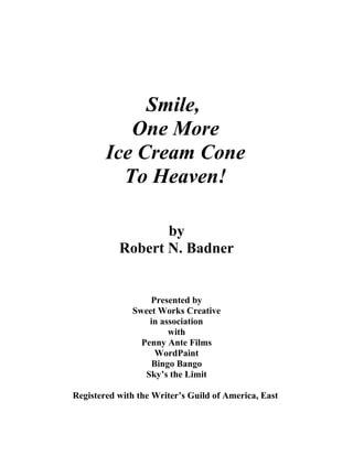 Smile,
One More
Ice Cream Cone
To Heaven!
by
Robert N. Badner
Presented by
Sweet Works Creative
in association
with
Penny Ante Films
WordPaint
Bingo Bango
Sky’s the Limit
Registered with the Writer’s Guild of America, East
 